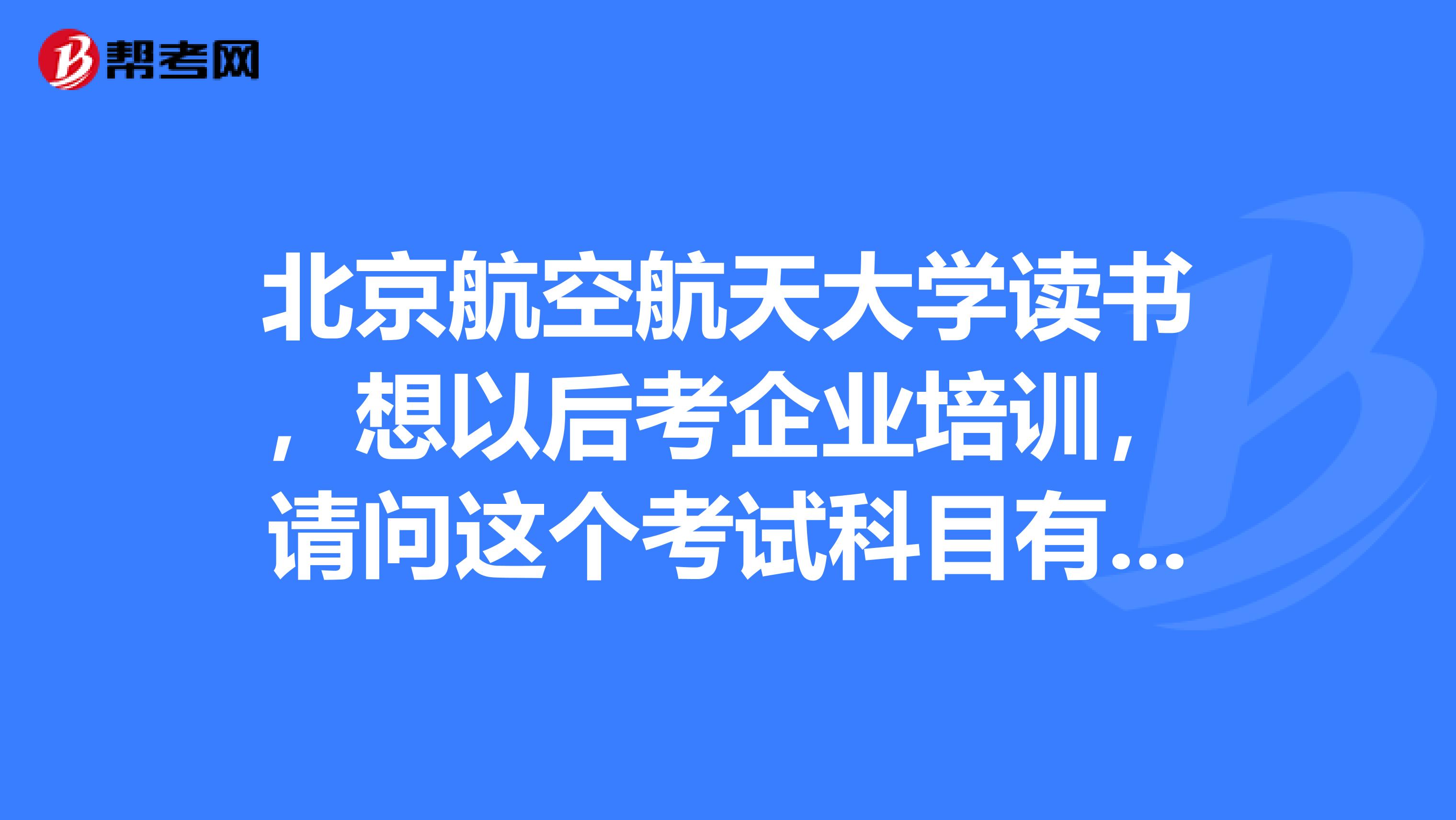 北京航空航天大学读书,想以后考企业培训,请问这个考试科目有些啥?