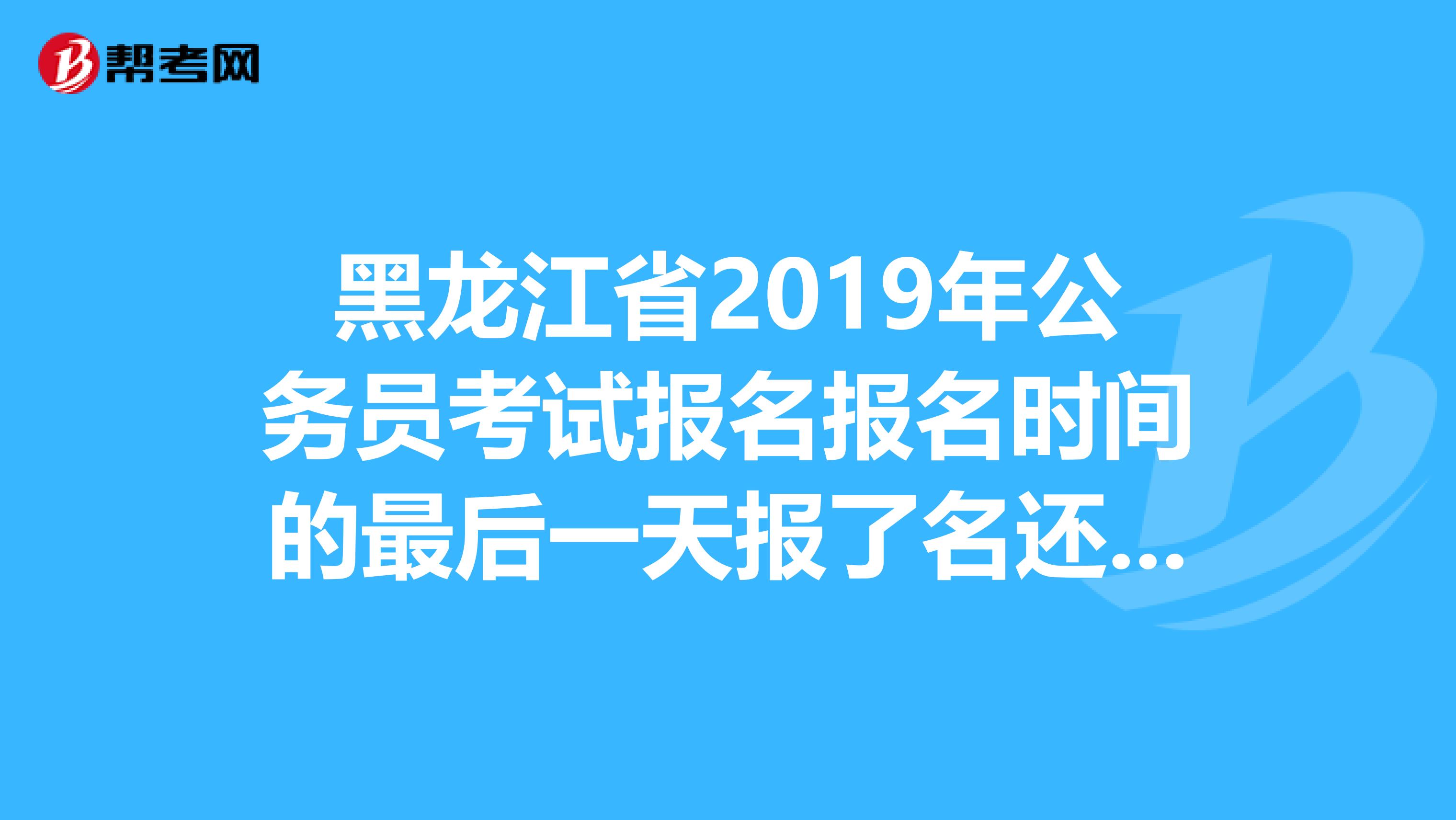 黑龙江省2019年公务员考试报名报名时间的最后一天报了名还能通过审核么