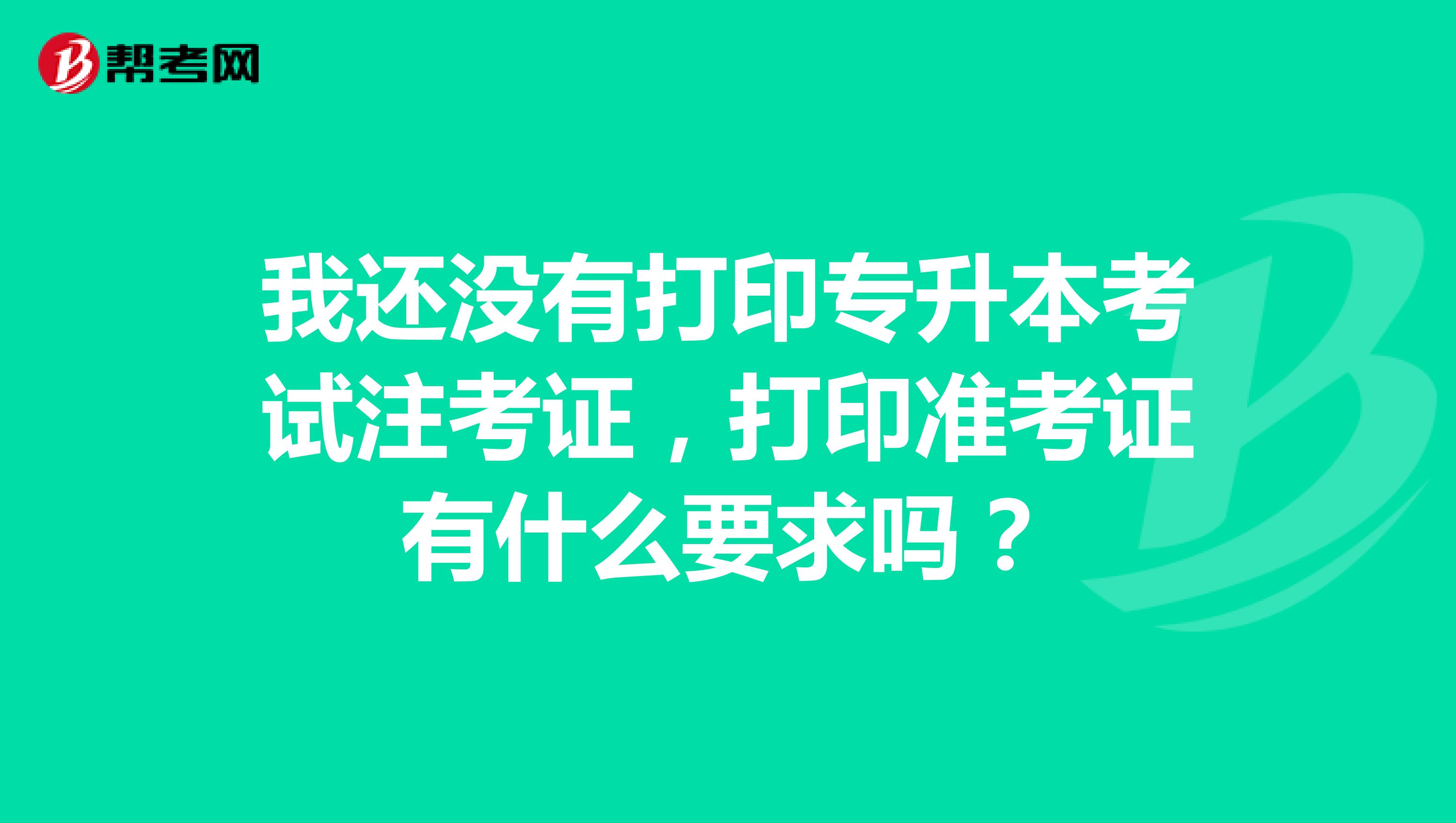 我还没有打印专升本考试注考证,打印准考证有什么要求吗?