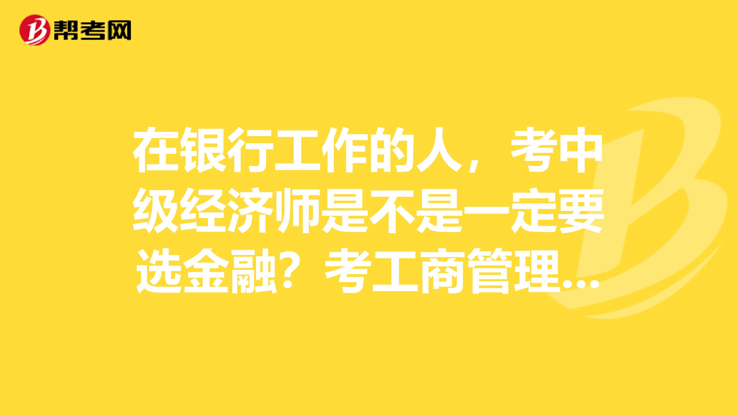 在银行工作的人,考中级经济师是不是一定要选金融?考工商管理和金融有区别么?
