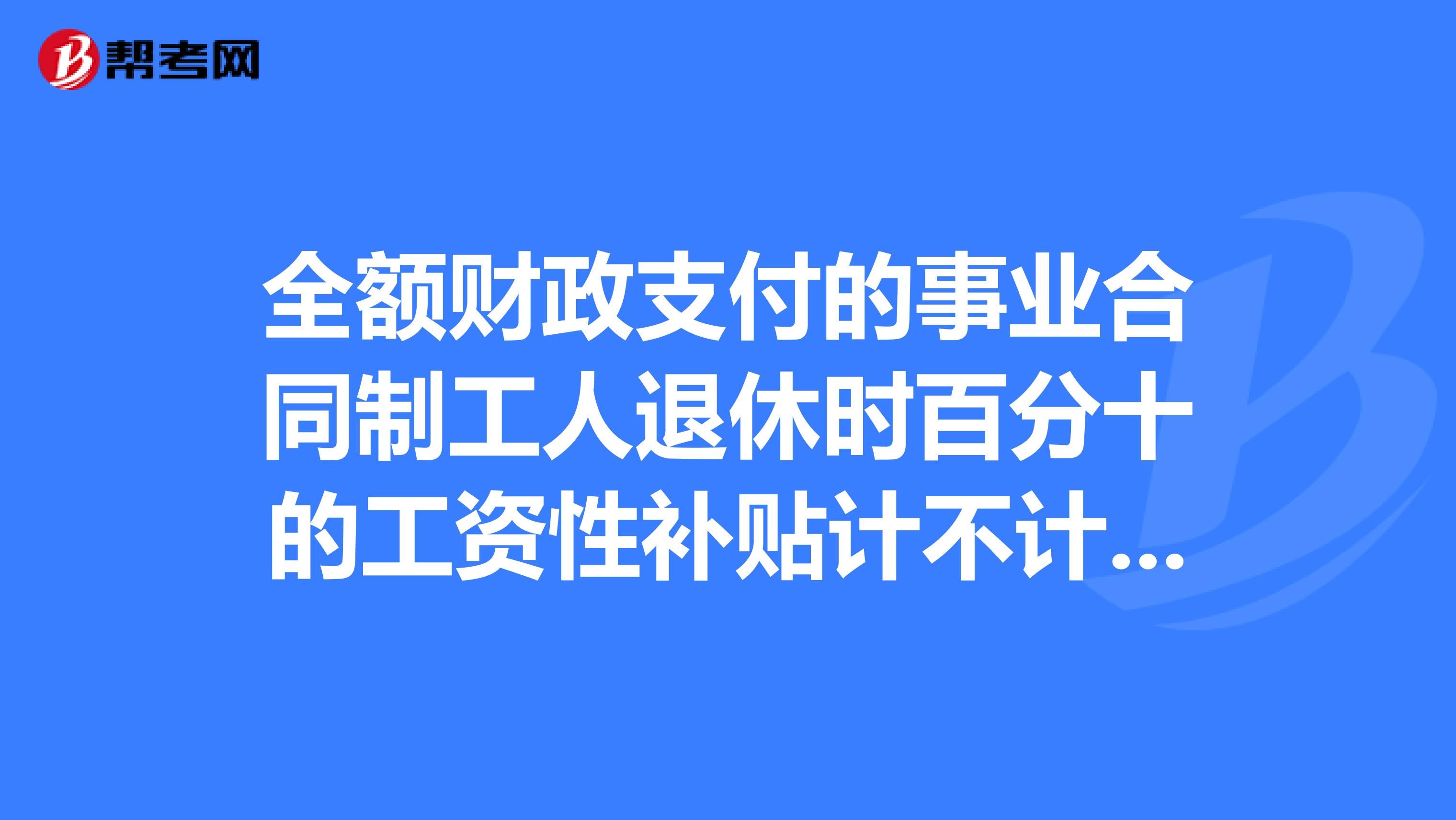 全额财政支付的事业合同制工人退休时百分十的工资性补贴计不计算退休工资基数。