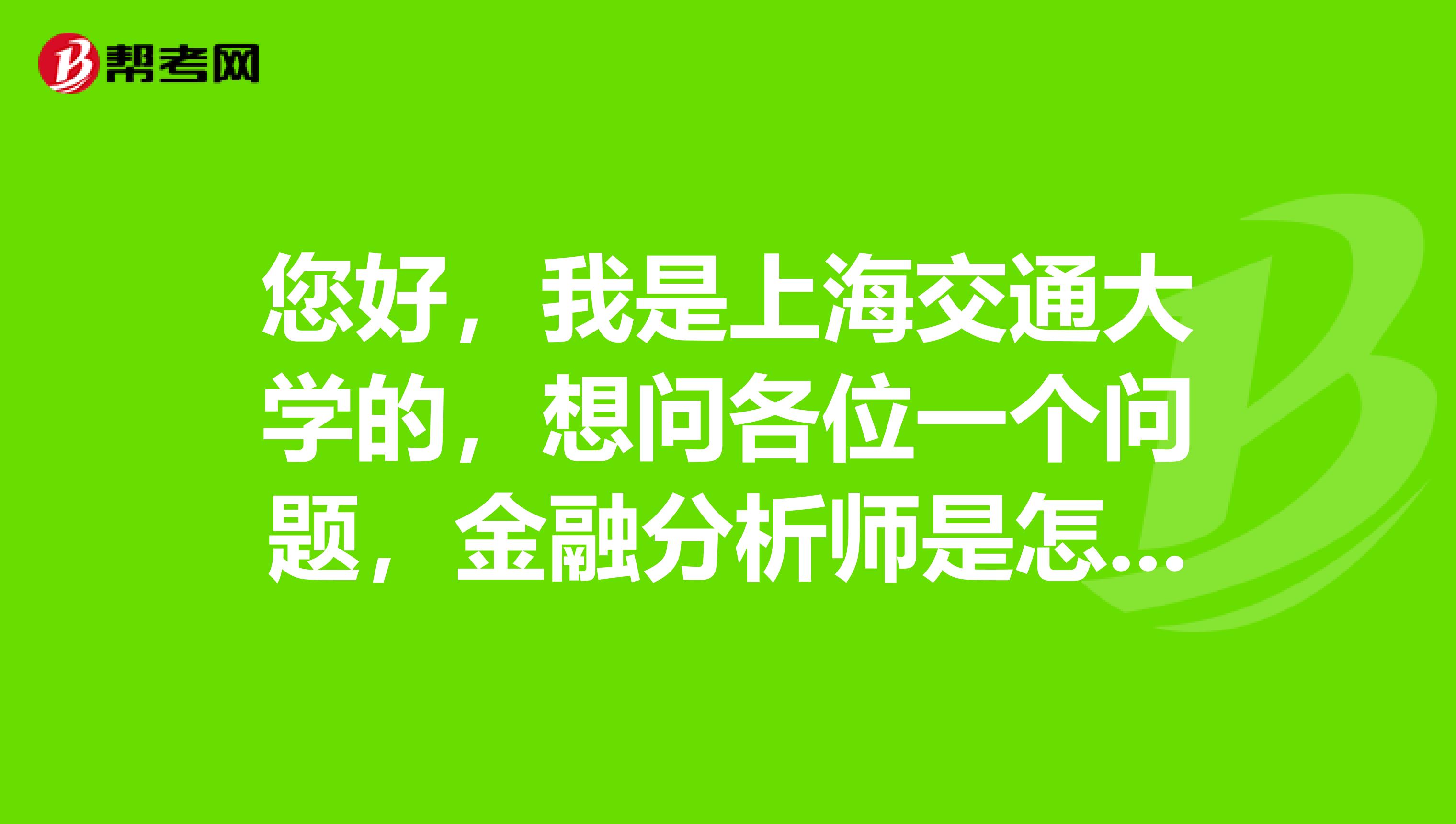 您好,我是上海交通大学的,想问各位一个问题,金融分析师是怎么划分的,谁能告诉您,