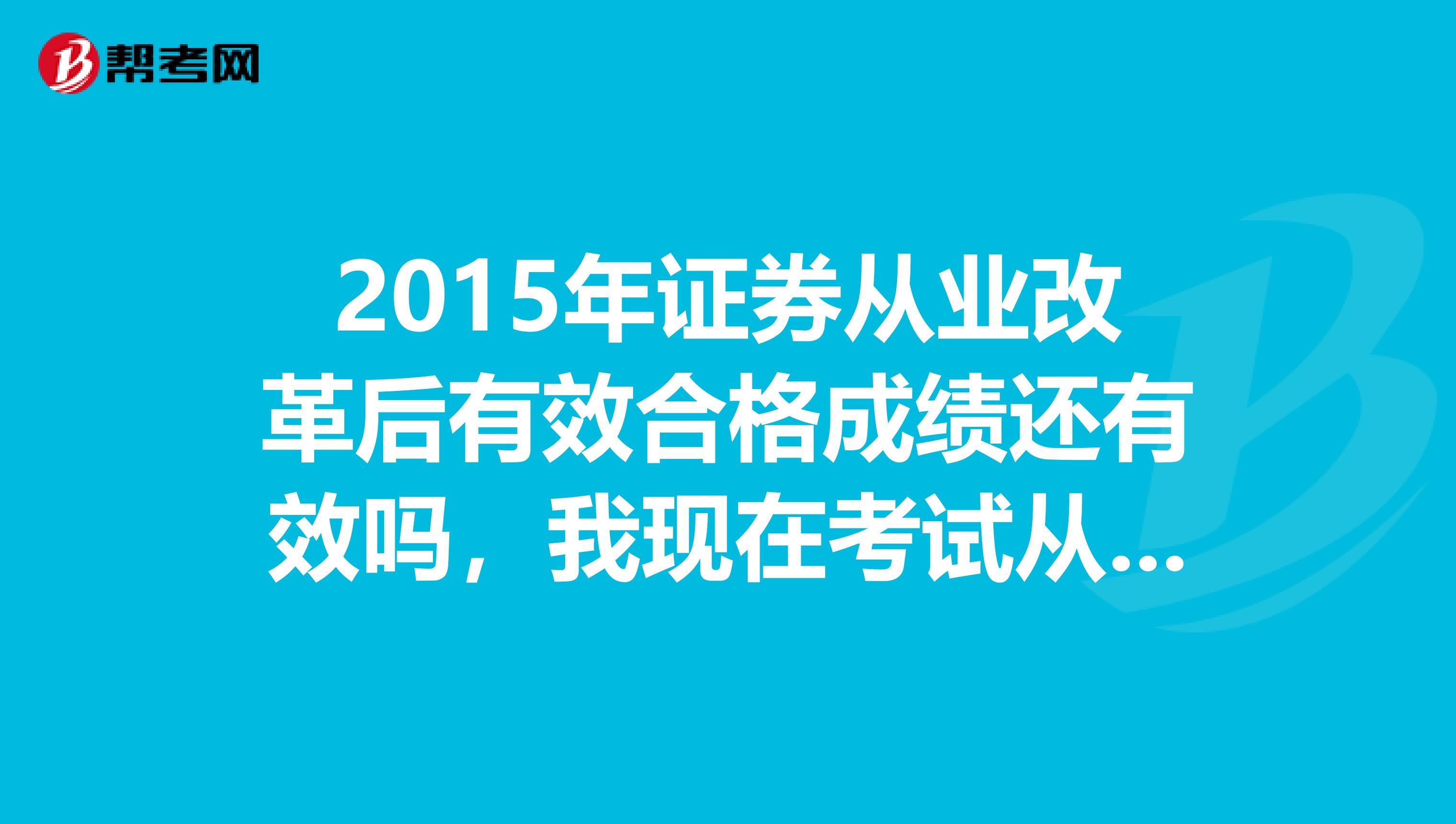 2015年证券从业改革后有效合格成绩还有效吗,我现在考试从业证书还行不行?