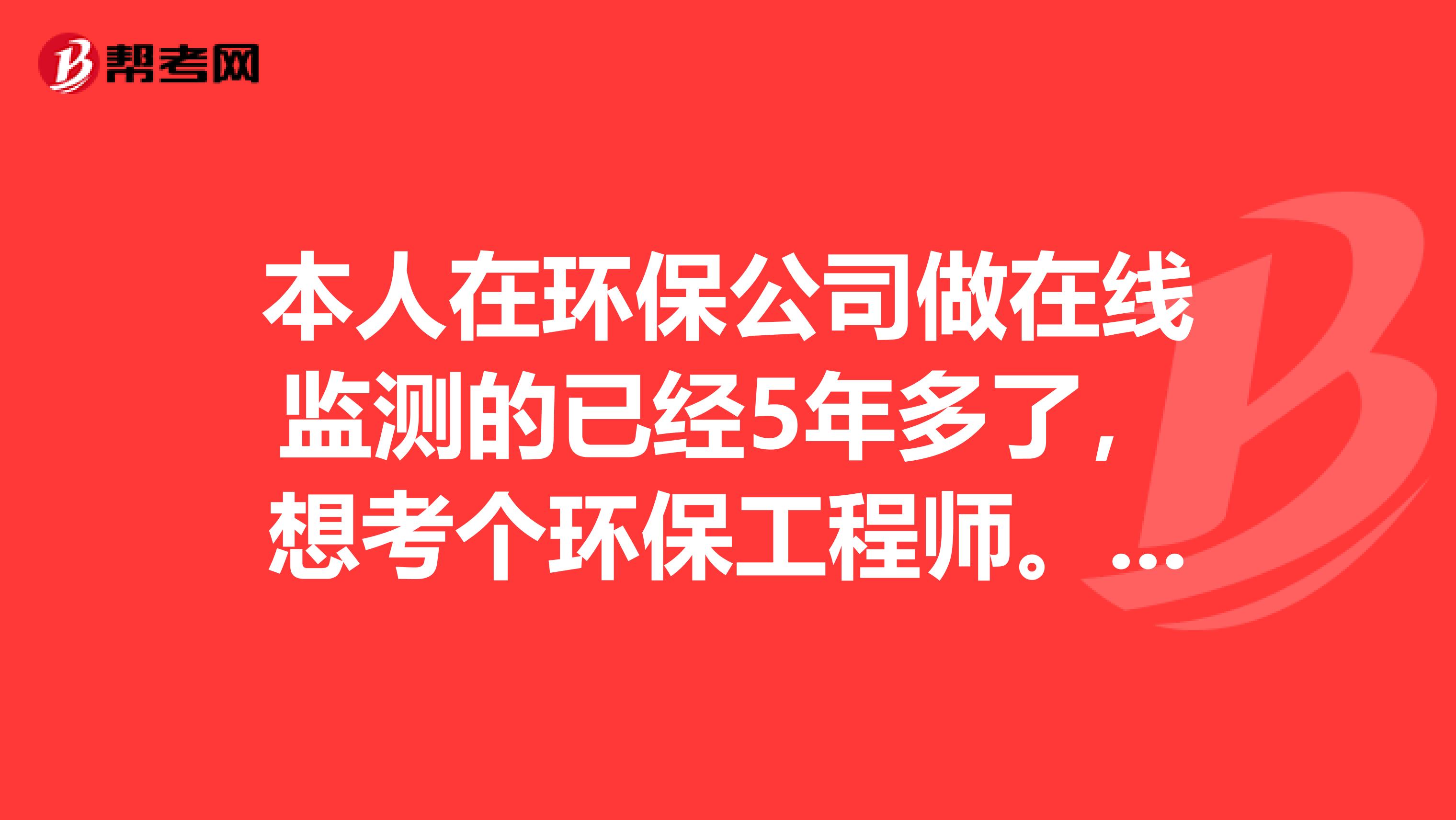 本人在环保公司做在线监测的已经5年多了，想考个环保工程师。不知如何考取有知道的朋友告知一下，谢谢