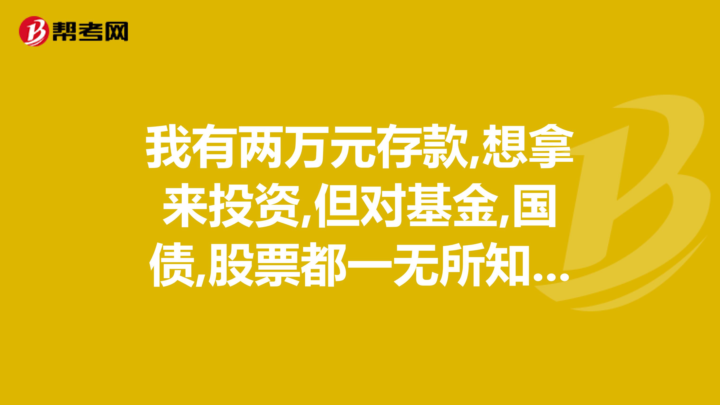 我有两万元存款,想拿来投资,但对基金,国债,股票都一无所知,我该如何投资呢