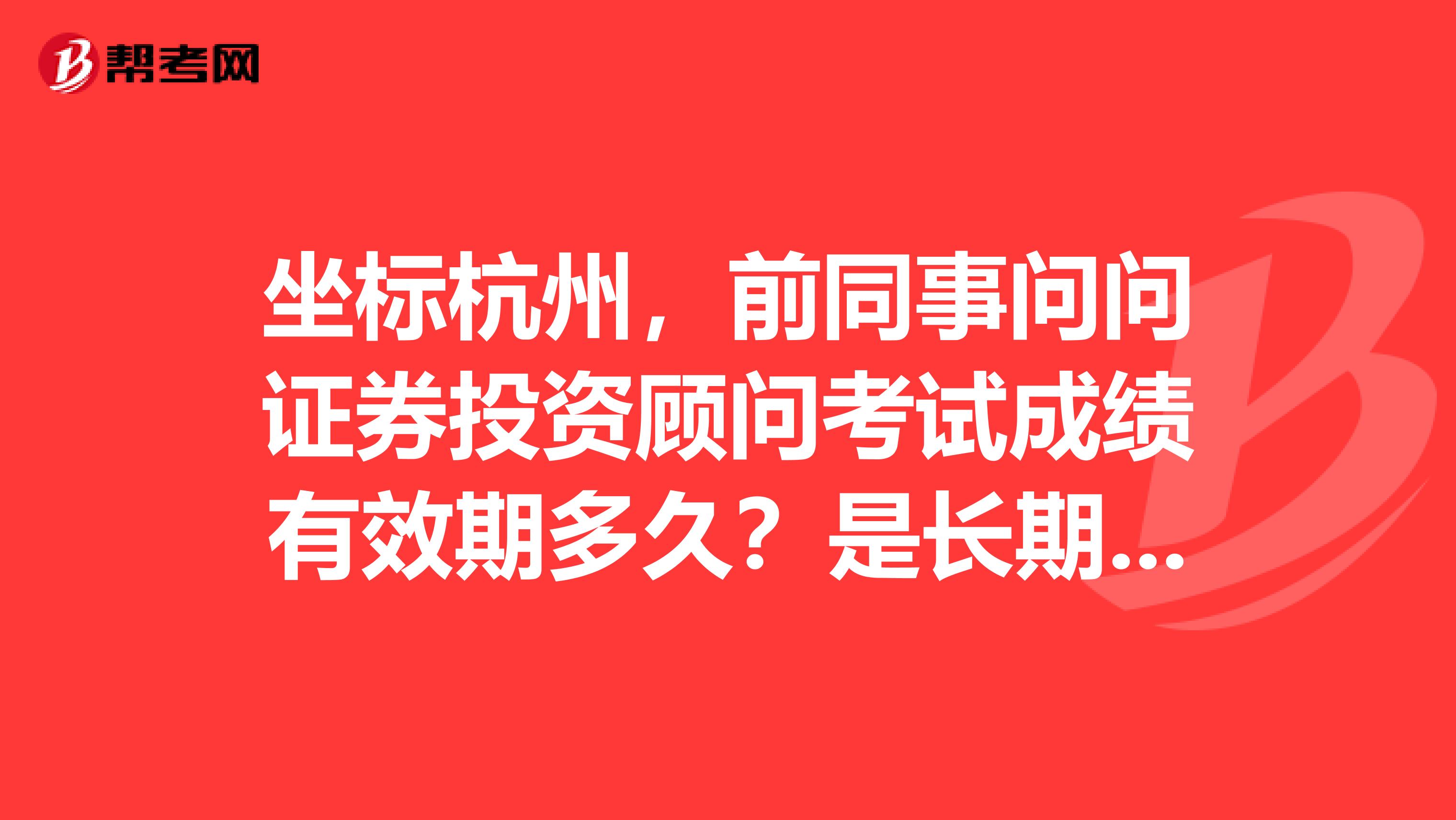 坐标杭州,前同事问问证券投资顾问考试成绩有效期多久?是长期有效吗?有亲身体验的给一个中肯的回答,详细说明一下。