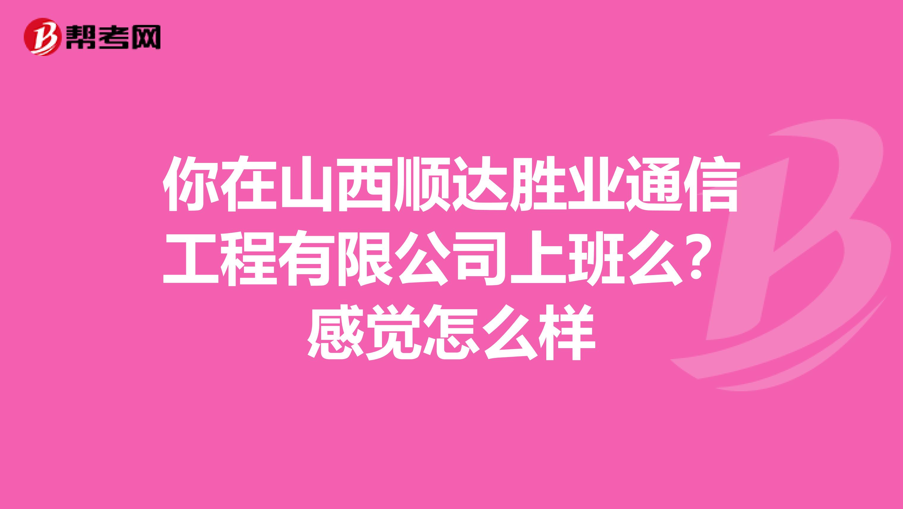 你在山西顺达胜业通信工程有限公司上班么？感觉怎么样