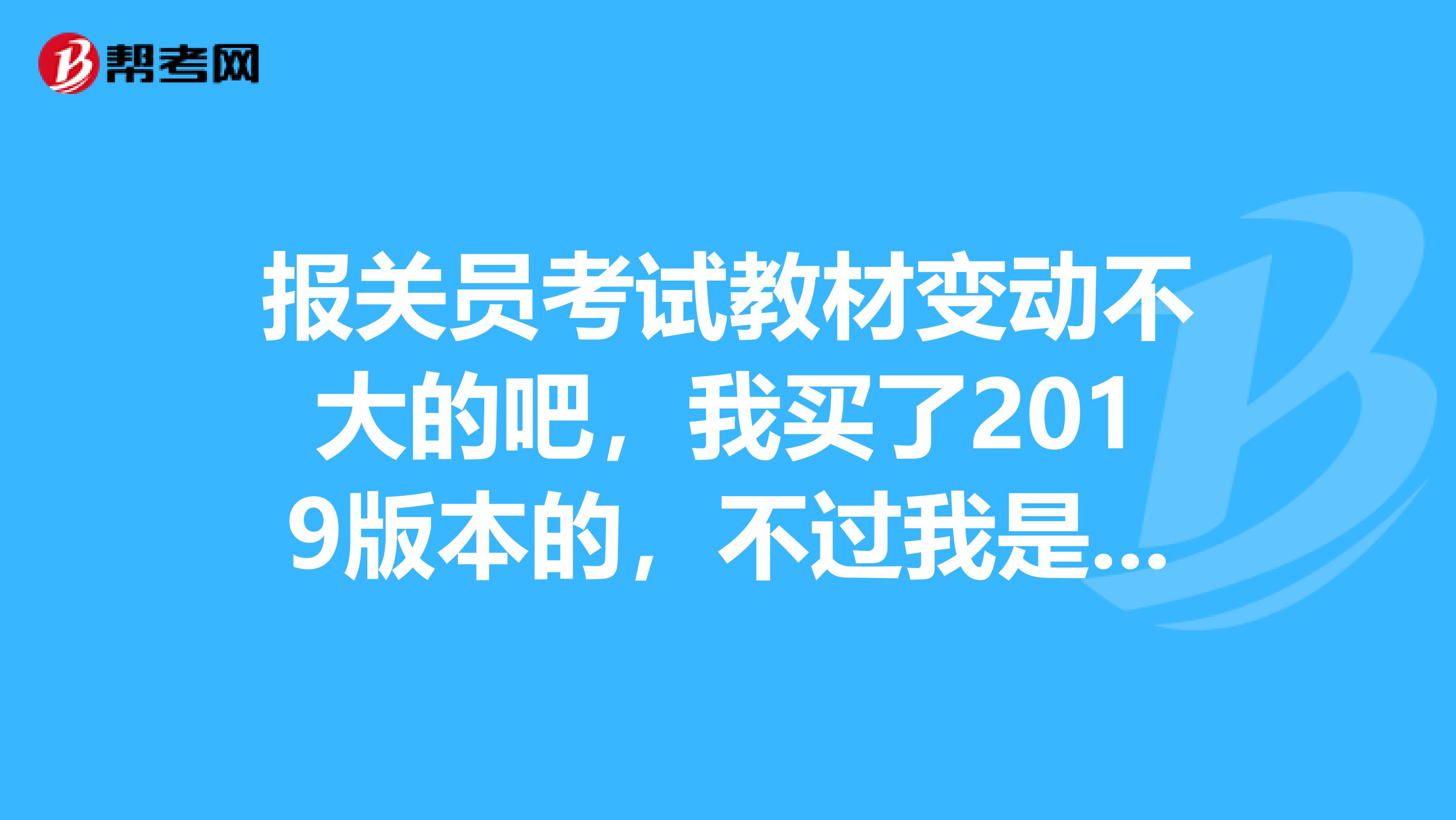 报关员考试教材变动不大的吧,我买了2019版本的,不过我是2019年考试。