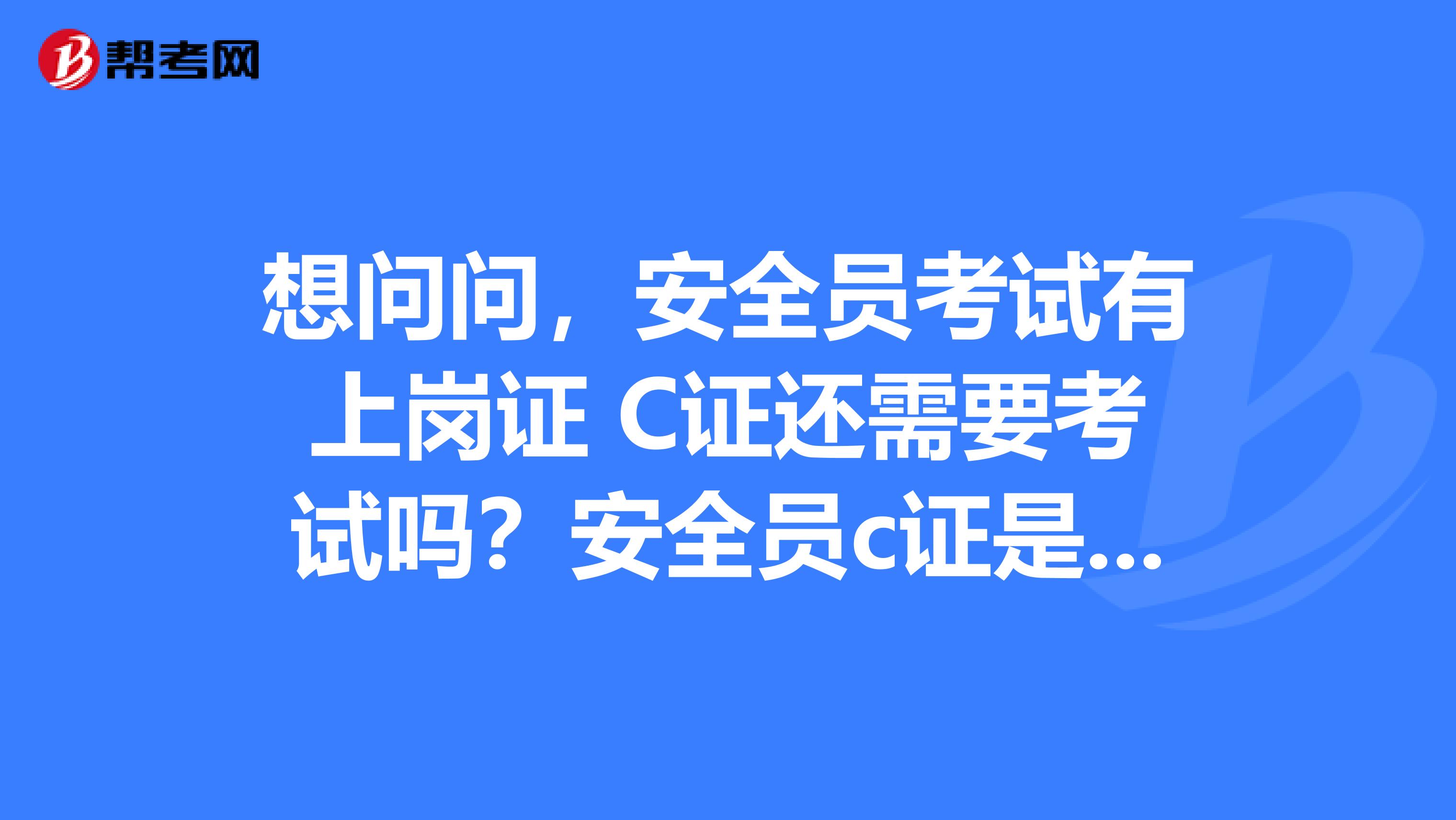 想问问,安全员考试有上岗证 C证还需要考试吗?安全员c证是什么职称?报考安全员学历什么要求?多谢了