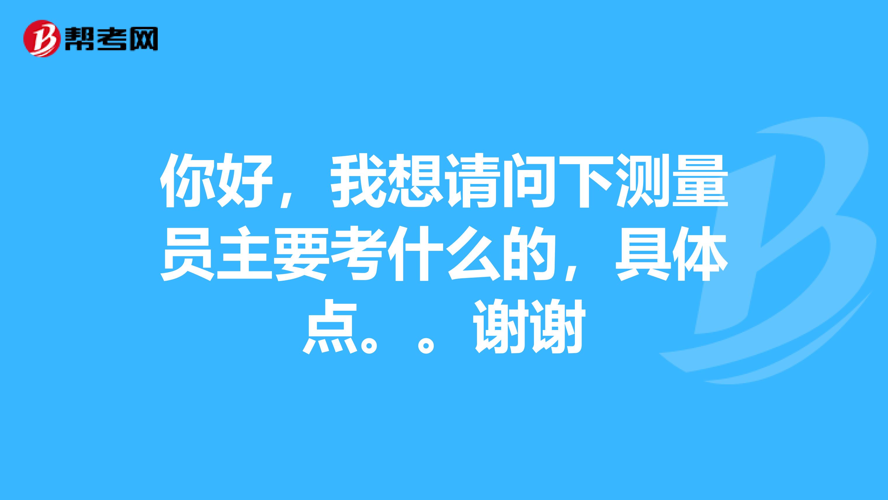 你好,我想请问下测量员主要考什么的,具体点。。谢谢