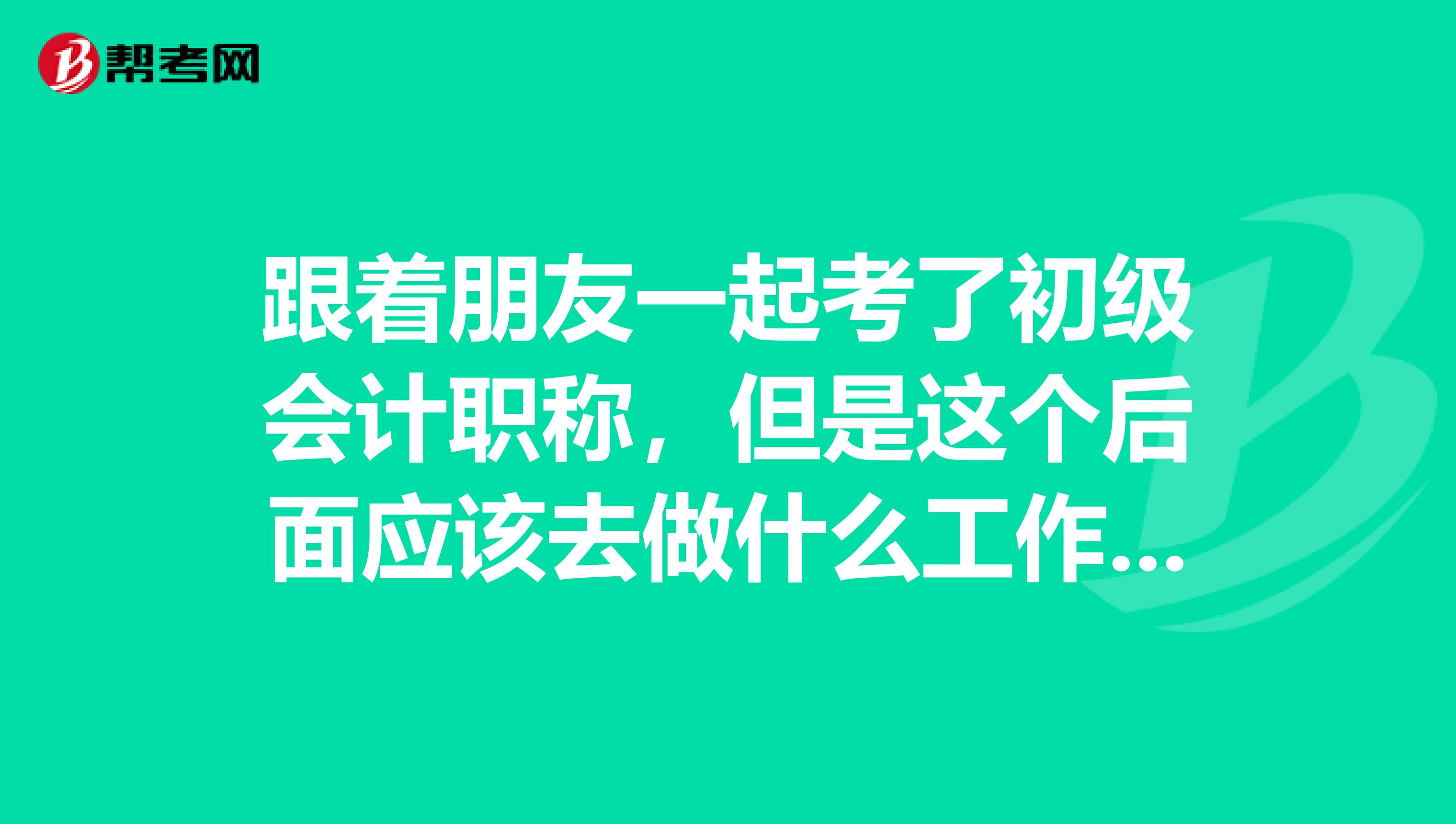 跟着朋友一起考了初级会计职称，但是这个后面应该去做什么工作呢？