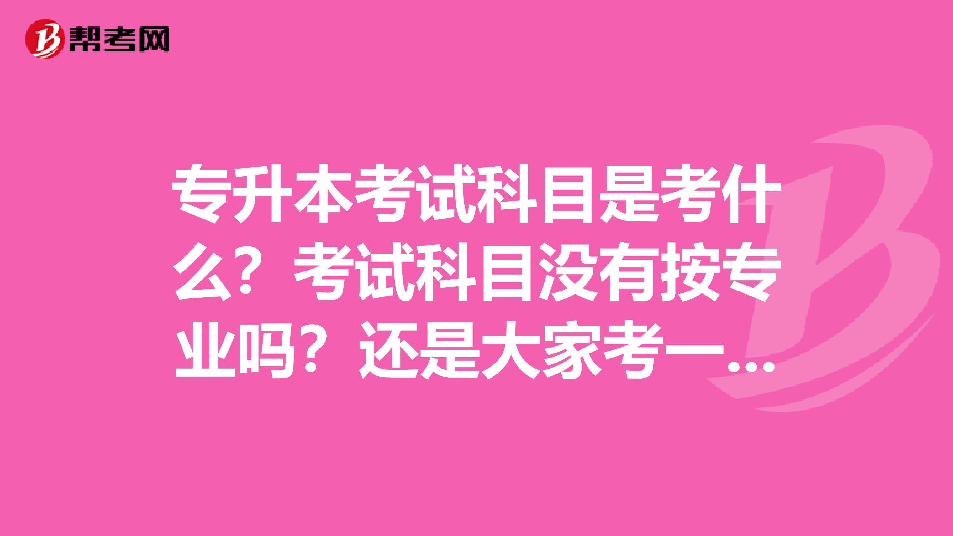 专升本考试科目是考什么？考试科目没有按专业吗？还是大家考一样？时间是什么时候？