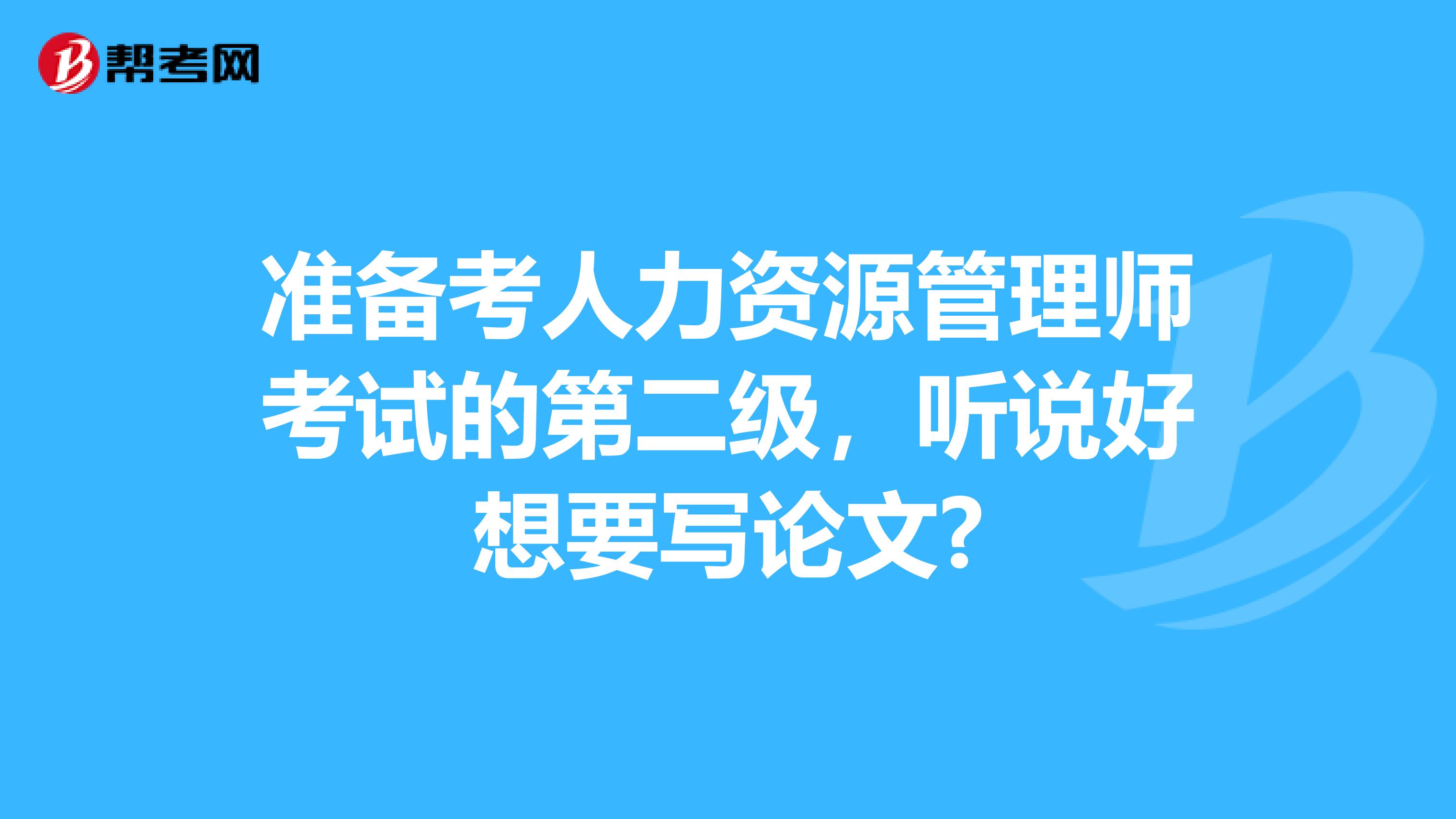 准备考人力资源管理师考试的第二级,听说好想要写论文?
