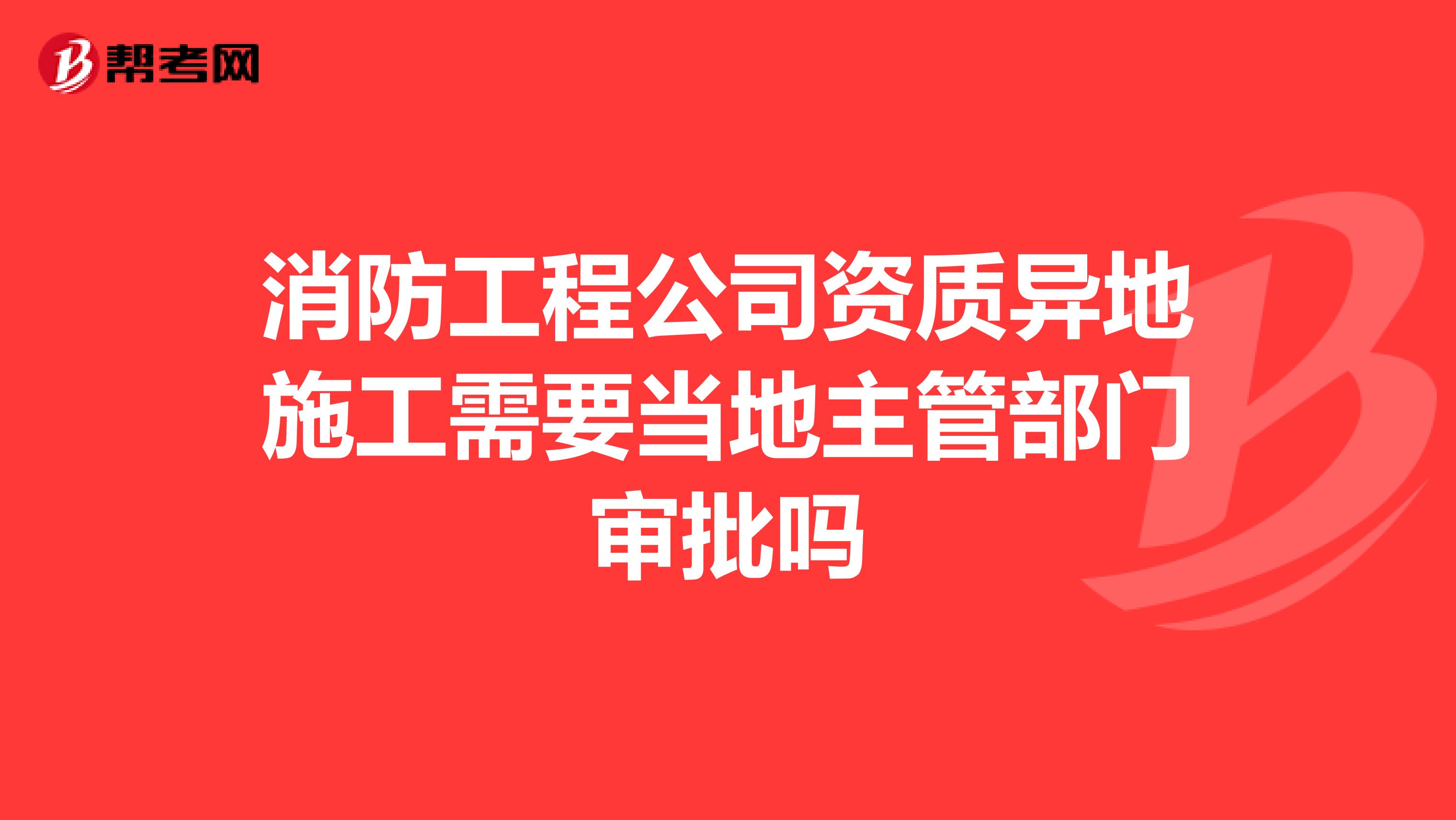 消防工程公司资质异地施工需要当地主管部门审批吗