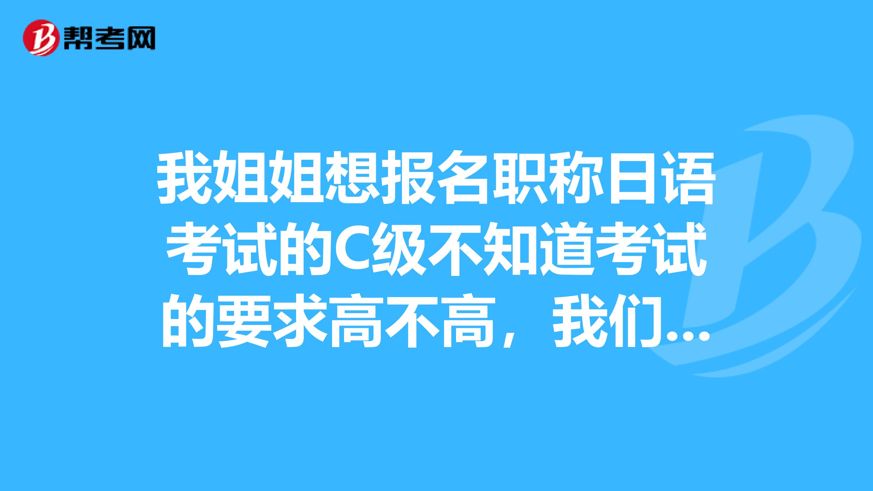 我姐姐想报名职称日语考试的C级不知道考试的要求高不高,我们是北京的有没有知道的朋友