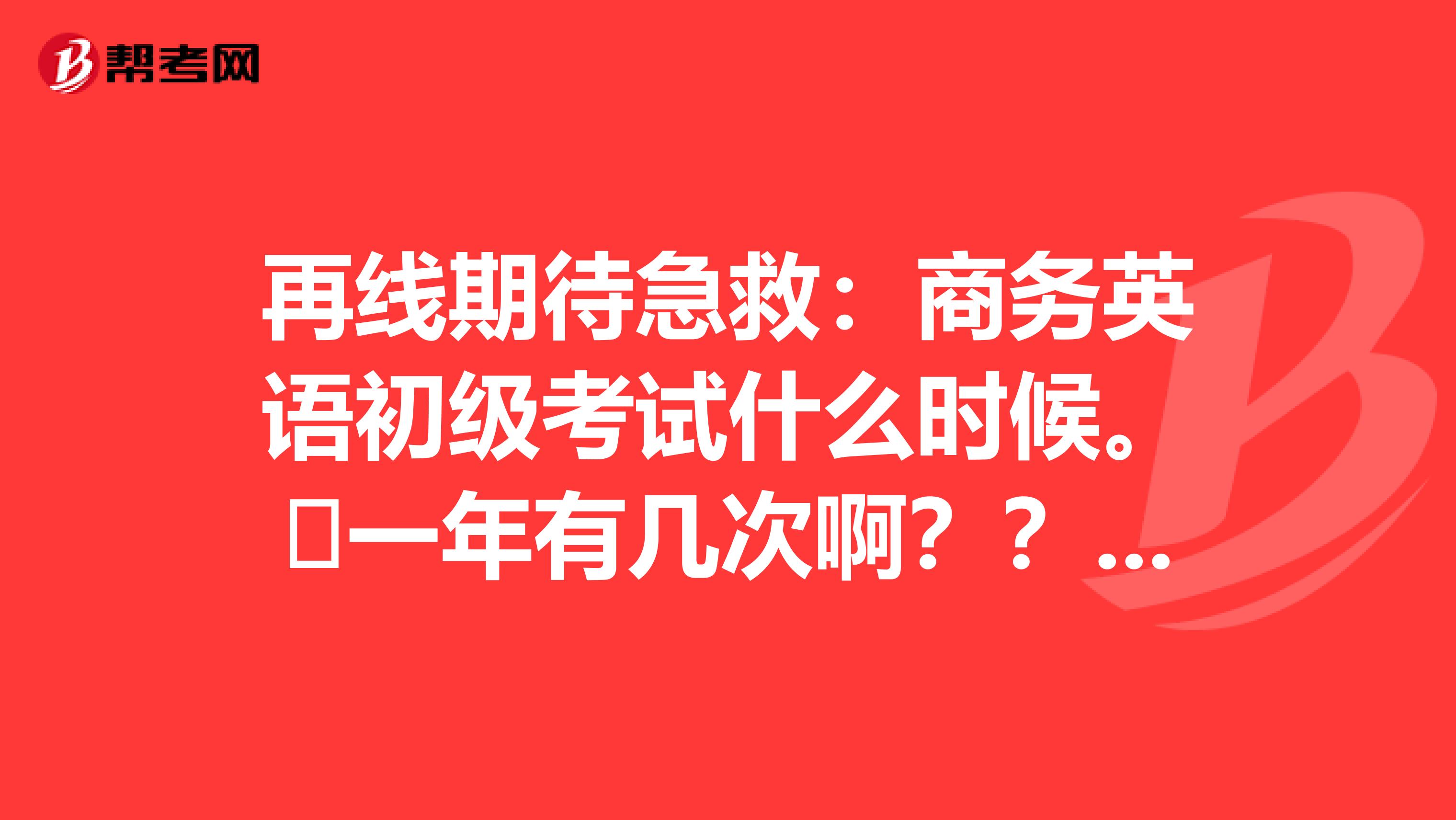 再线期待急救:商务英语初级考试什么时候。一年有几次啊??什么时候报名??