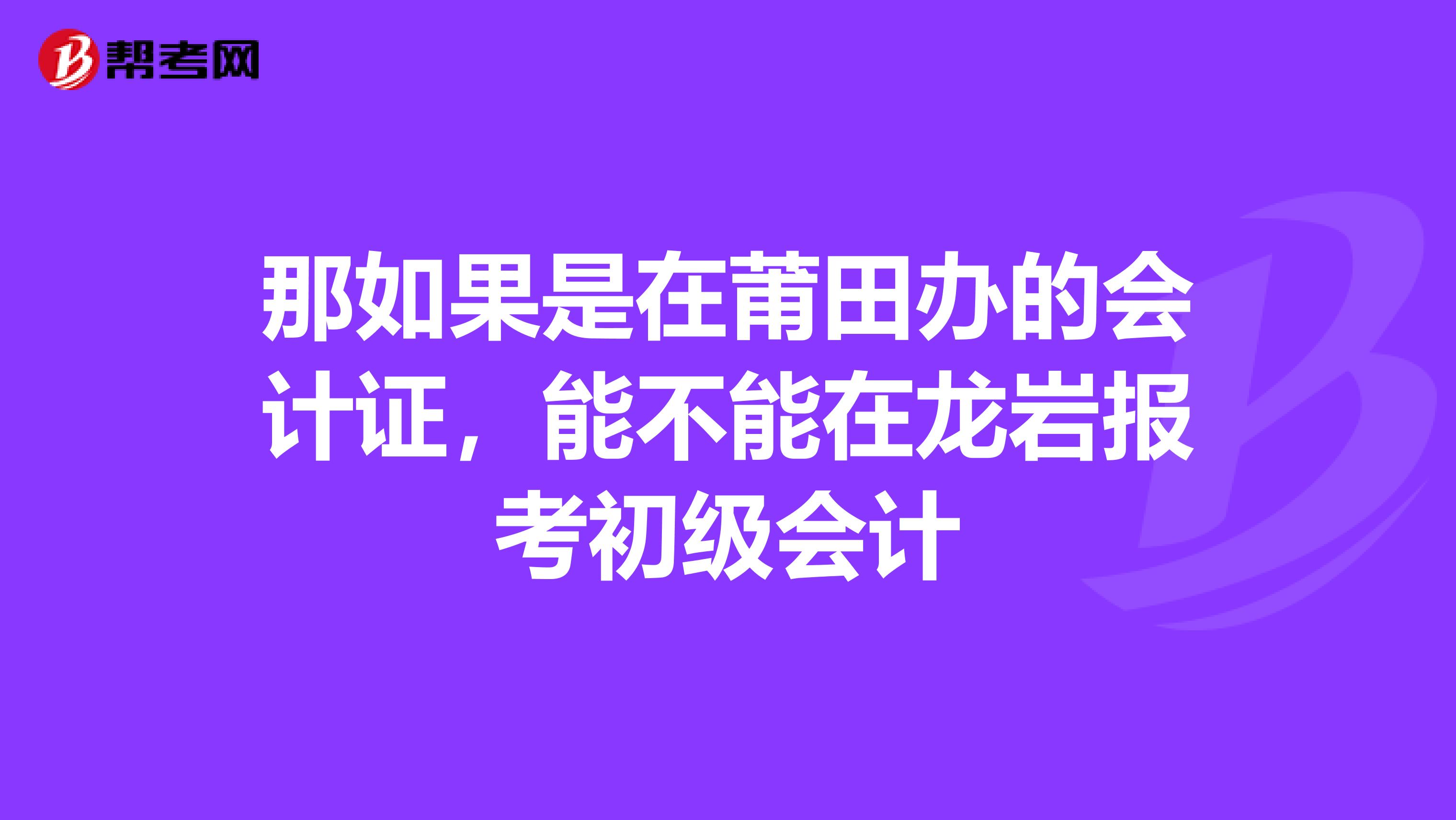 那如果是在莆田办的会计证，能不能在龙岩报考初级会计