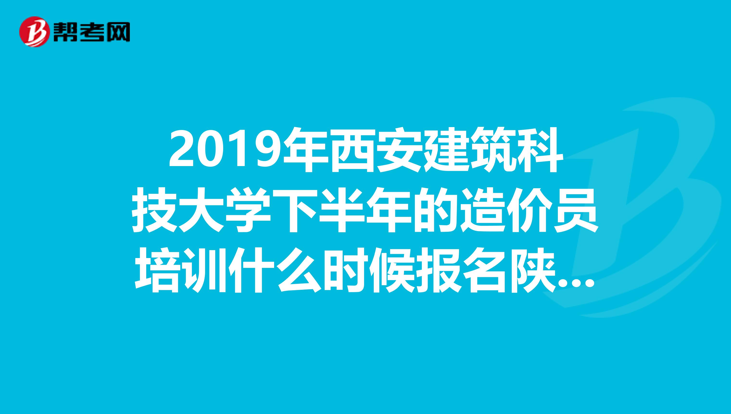 2019年西安建筑科技大学下半年的造价员培训什么时候报名陕西省的造价员考试每年几次,分别都在什么时间