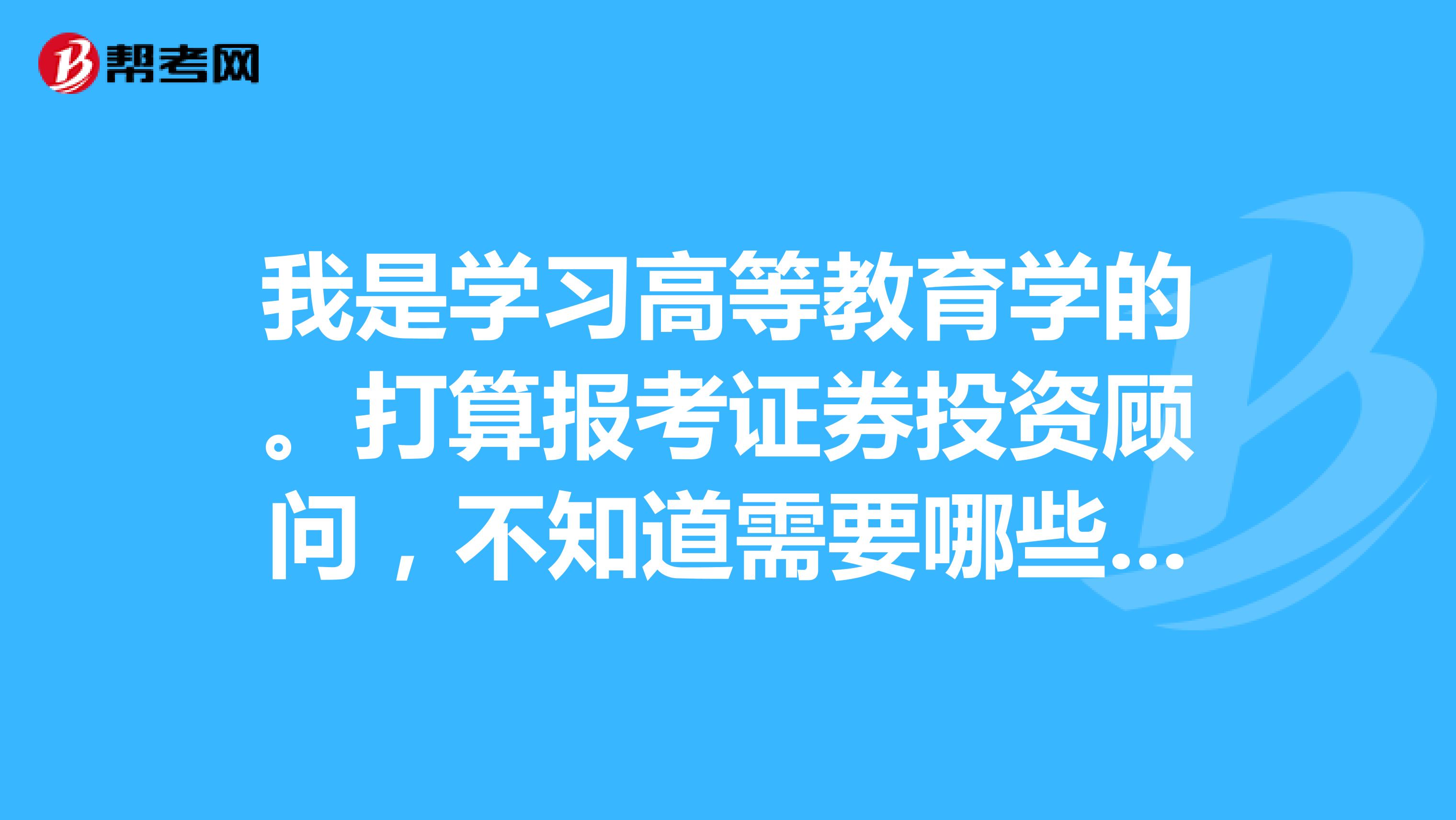 我是学习高等教育学的。打算报考证券投资顾问,不知道需要哪些条件,要考什么科目?