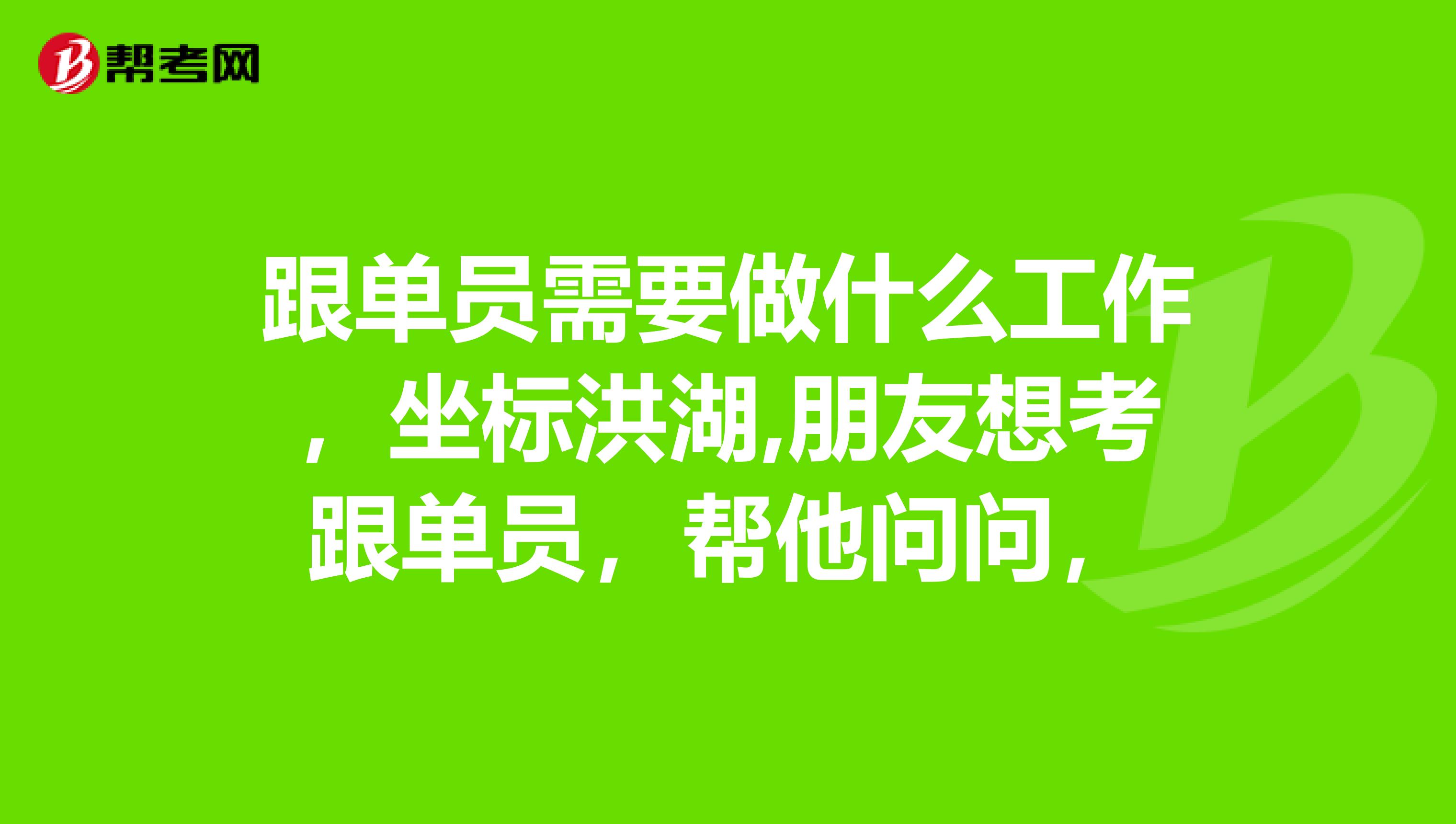 跟单员需要做什么工作，坐标洪湖,朋友想考跟单员，帮他问问，