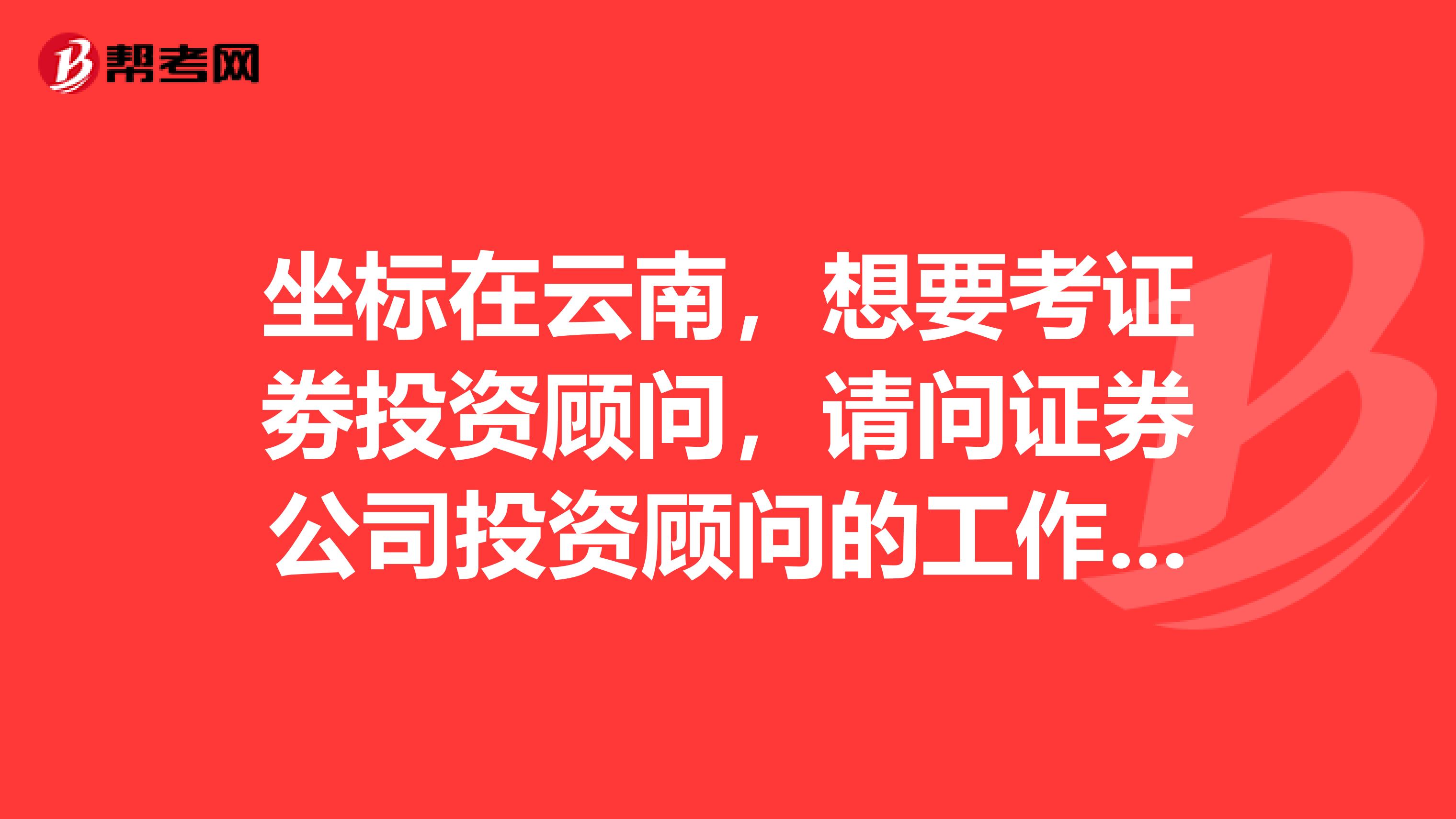 坐标在云南,想要考证劵投资顾问,请问证券公司投资顾问的工作职责是什么?