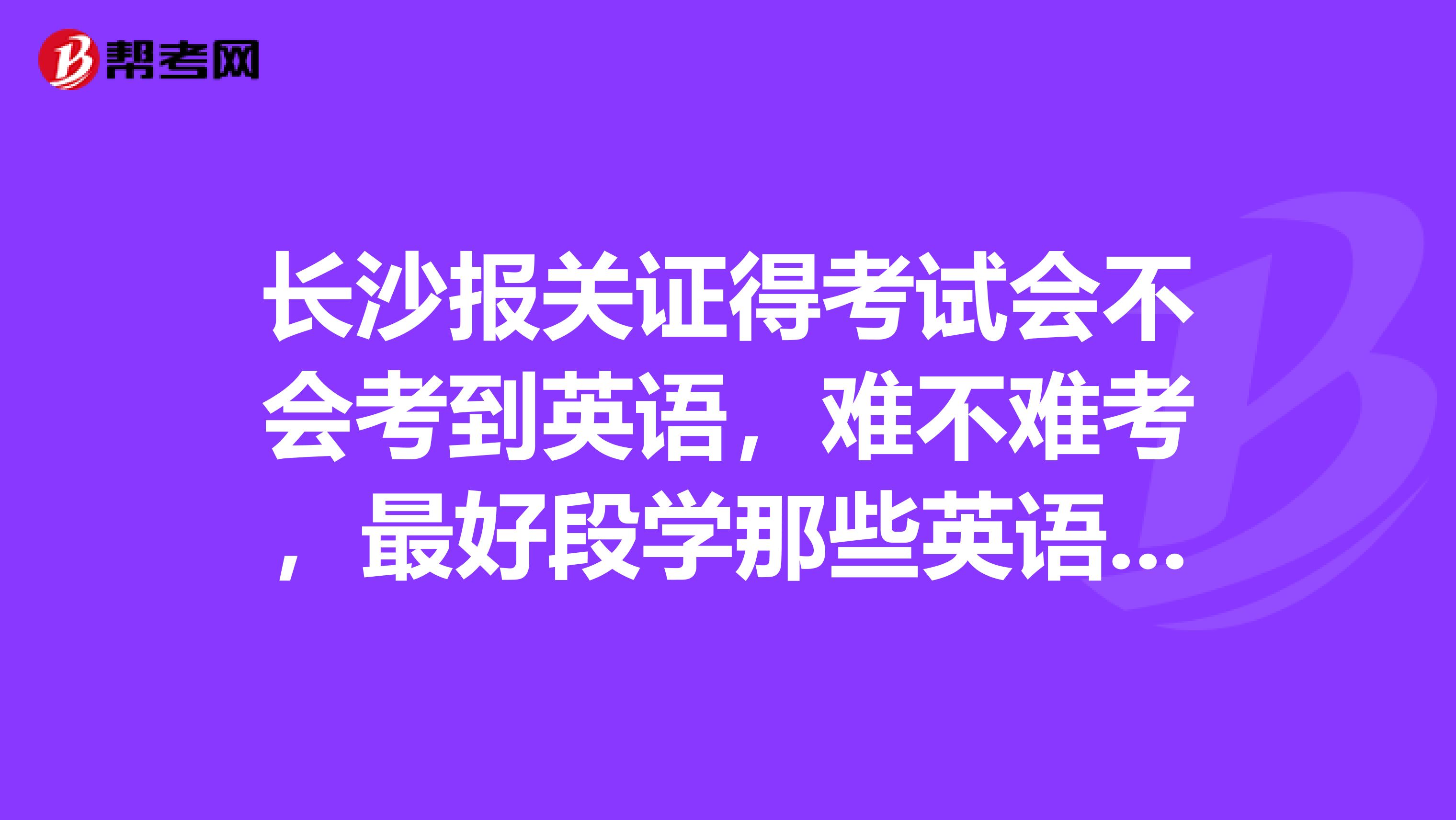 长沙报关证得考试会不会考到英语，难不难考，最好段学那些英语呢？考试的报名有那些时段考试时间是什么时段？