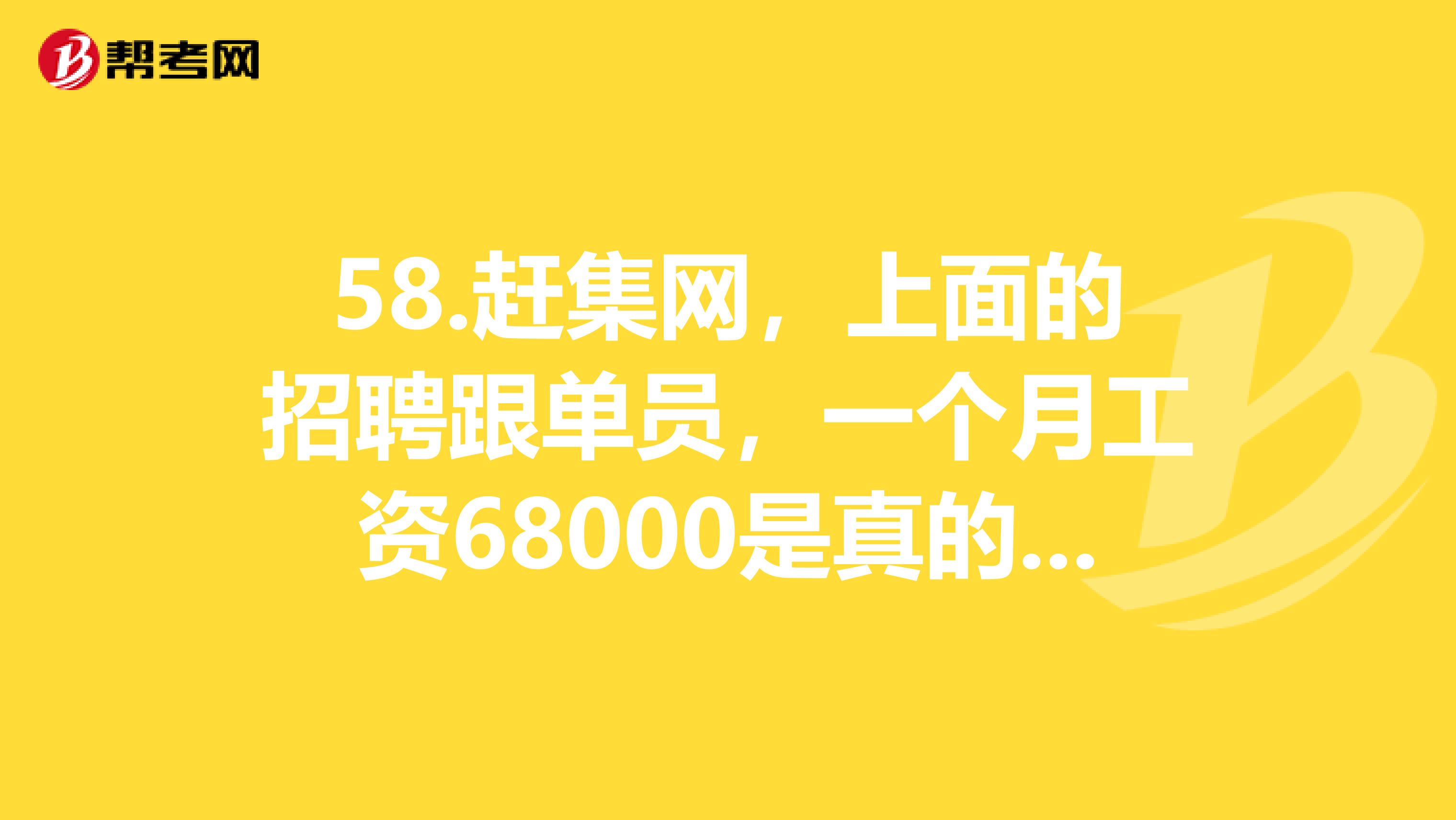 58.赶集网，上面的招聘跟单员，一个月工资68000是真的吗？工资真的有网上所说的那么高吗？有什