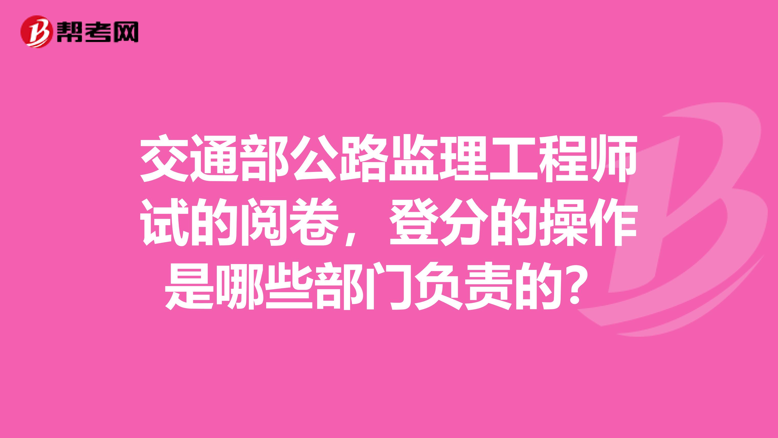 交通部公路监理工程师试的阅卷,登分的操作是哪些部门负责的?
