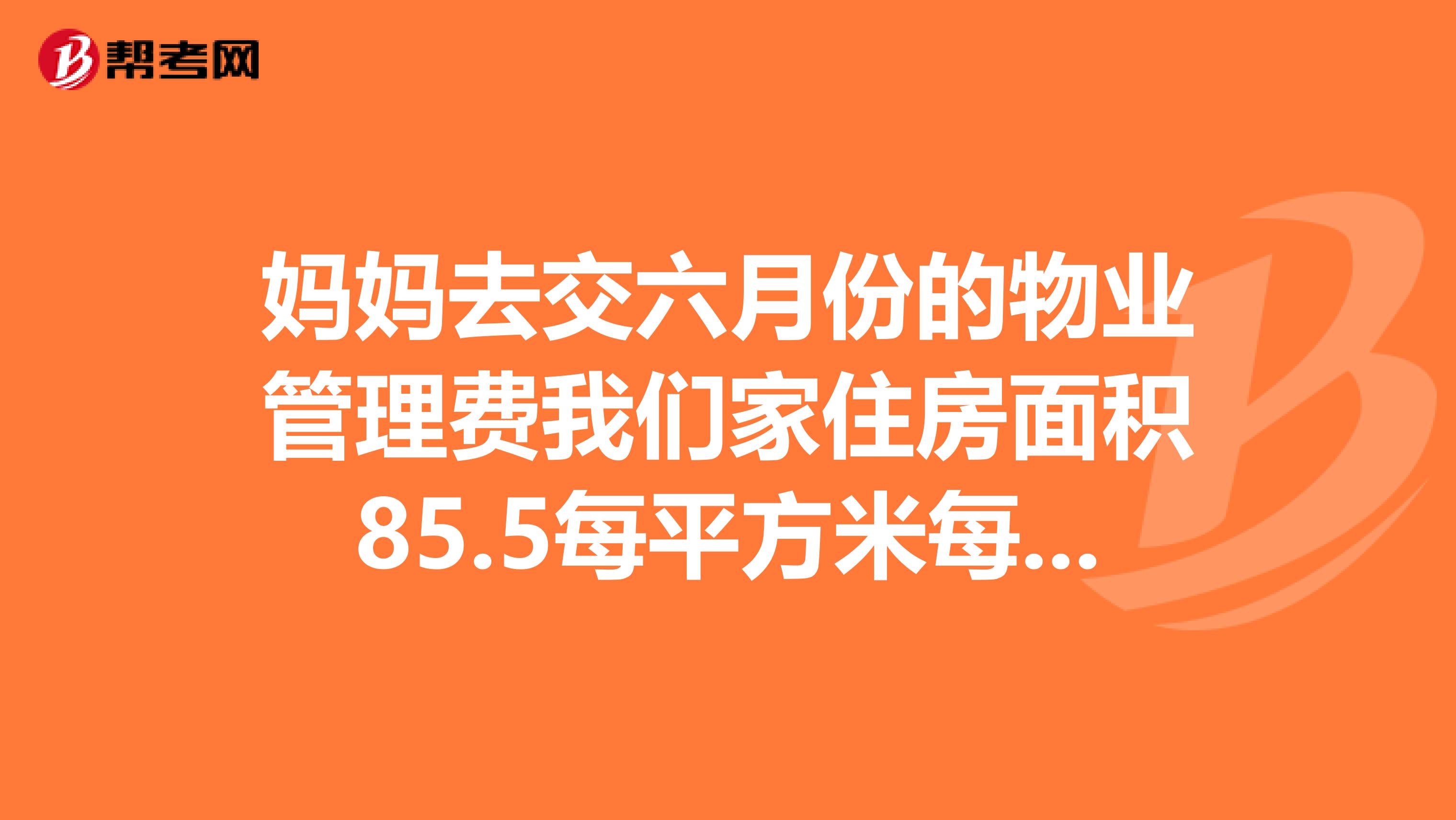 妈妈去交六月份的物业管理费我们家住房面积85.5每平方米每平方米的物业管理费是1.2元，妈妈交给管