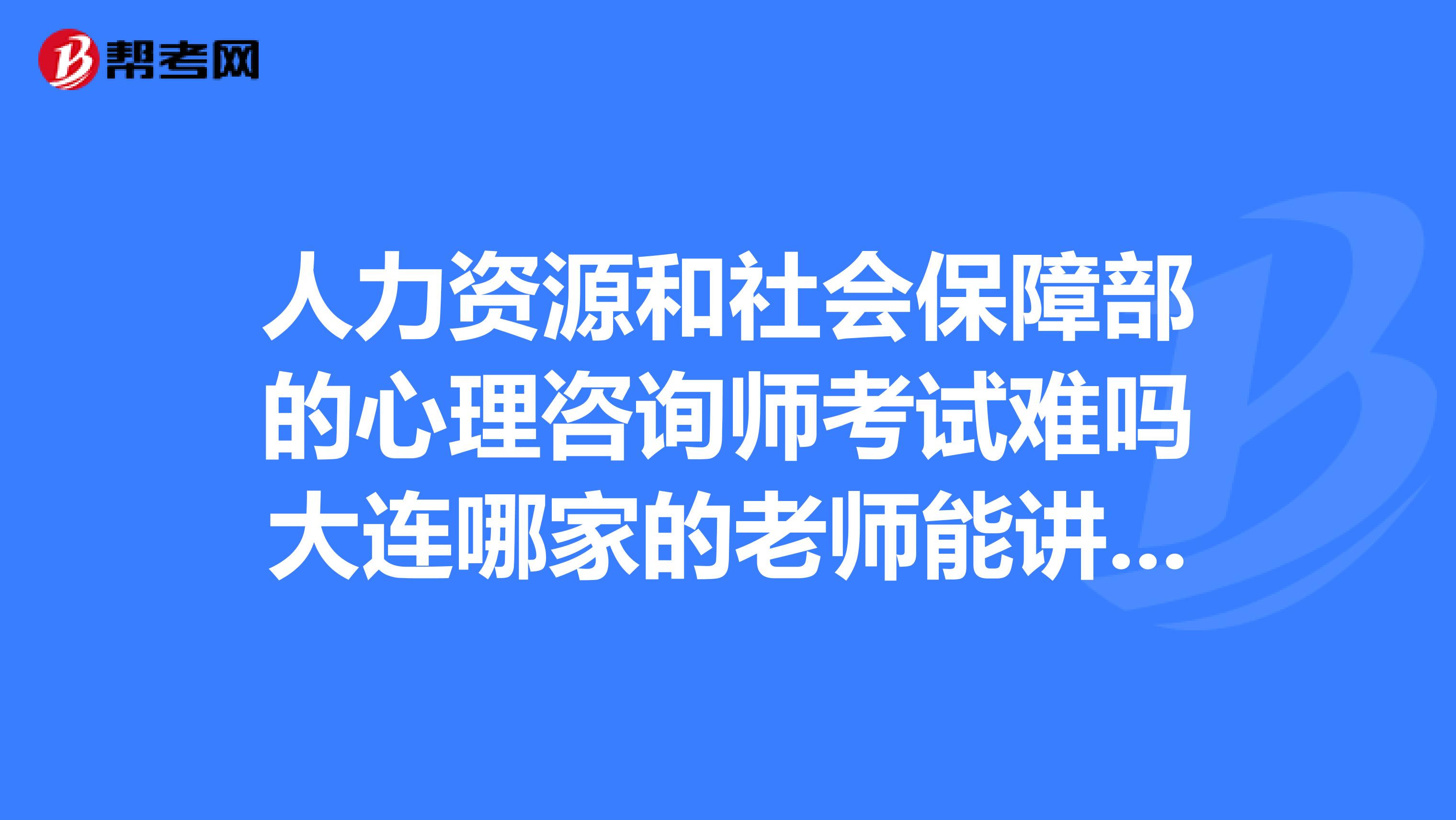 人力资源和社会保障部的心理咨询师考试难吗大连哪家的老师能讲案例还有哪家的通过率高一些