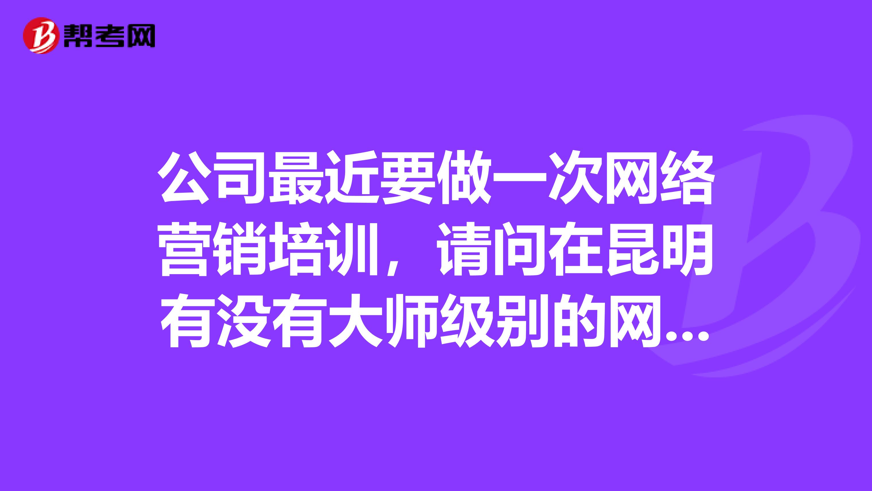 公司最近要做一次网络营销培训，请问在昆明有没有大师级别的网络营销师推荐下？