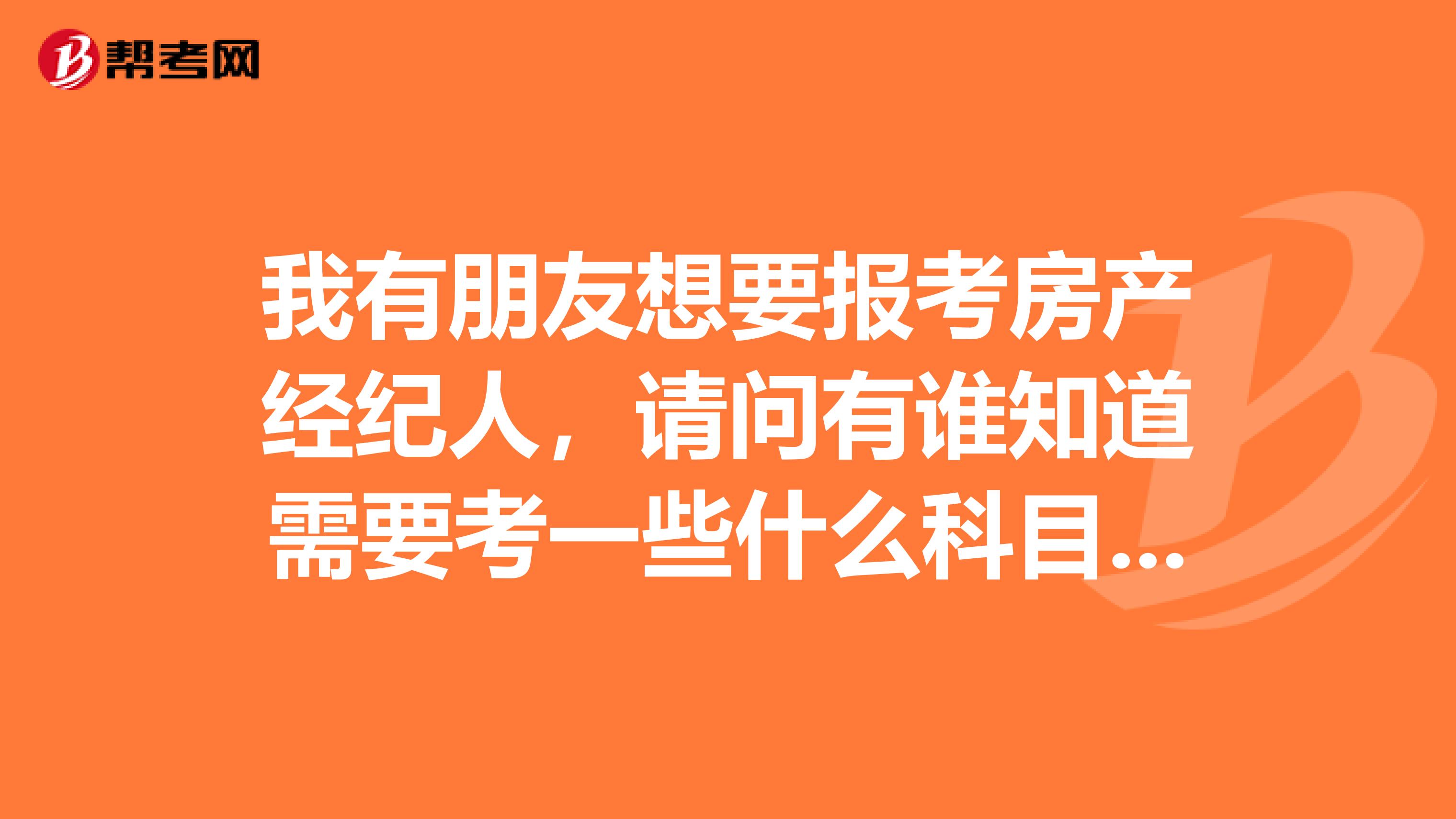 我有朋友想要报考房产经纪人，请问有谁知道需要考一些什么科目吗？