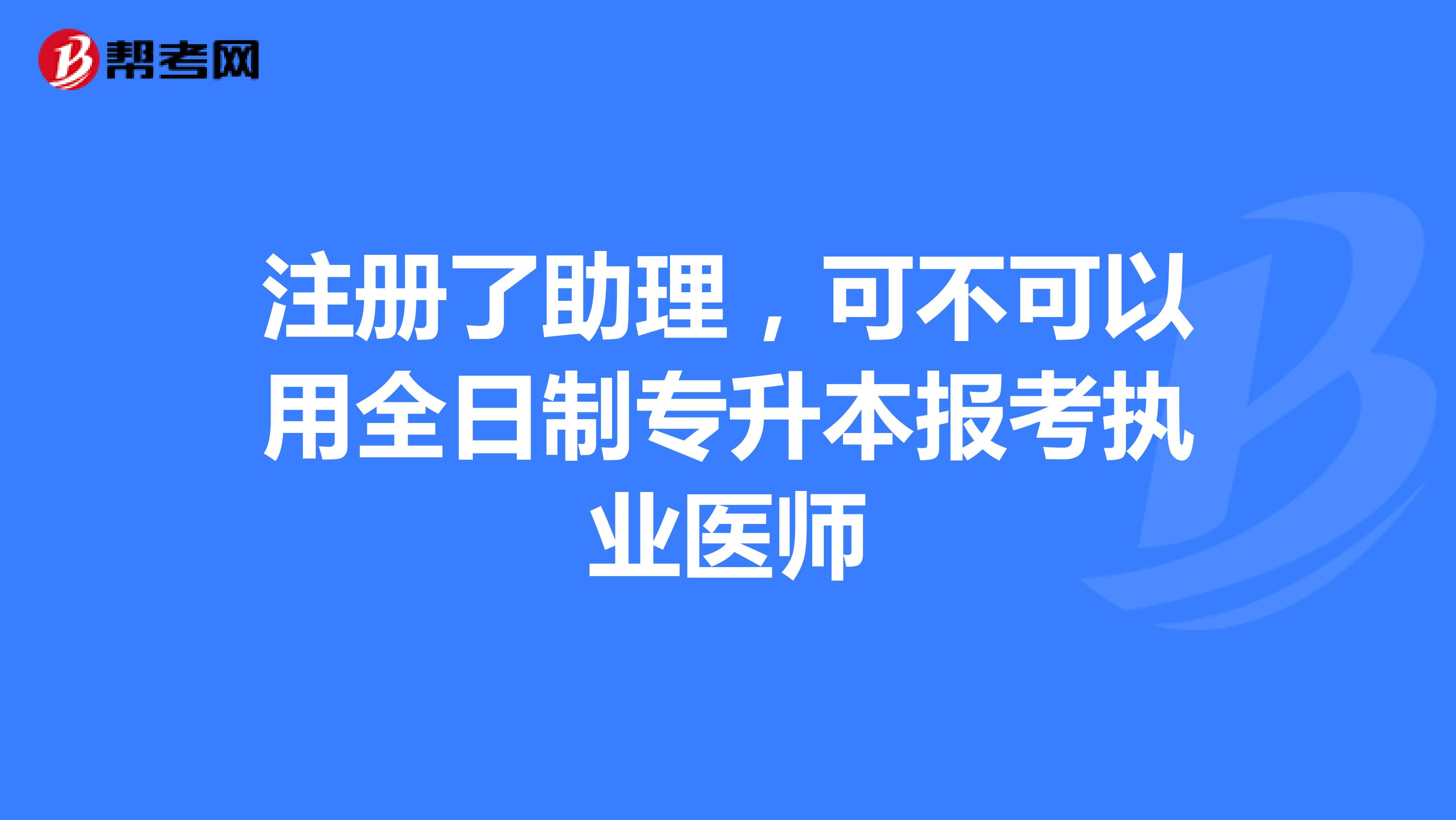 注冊了助理，可不可以用全日制專升本報考執(zhí)業(yè)醫(yī)師