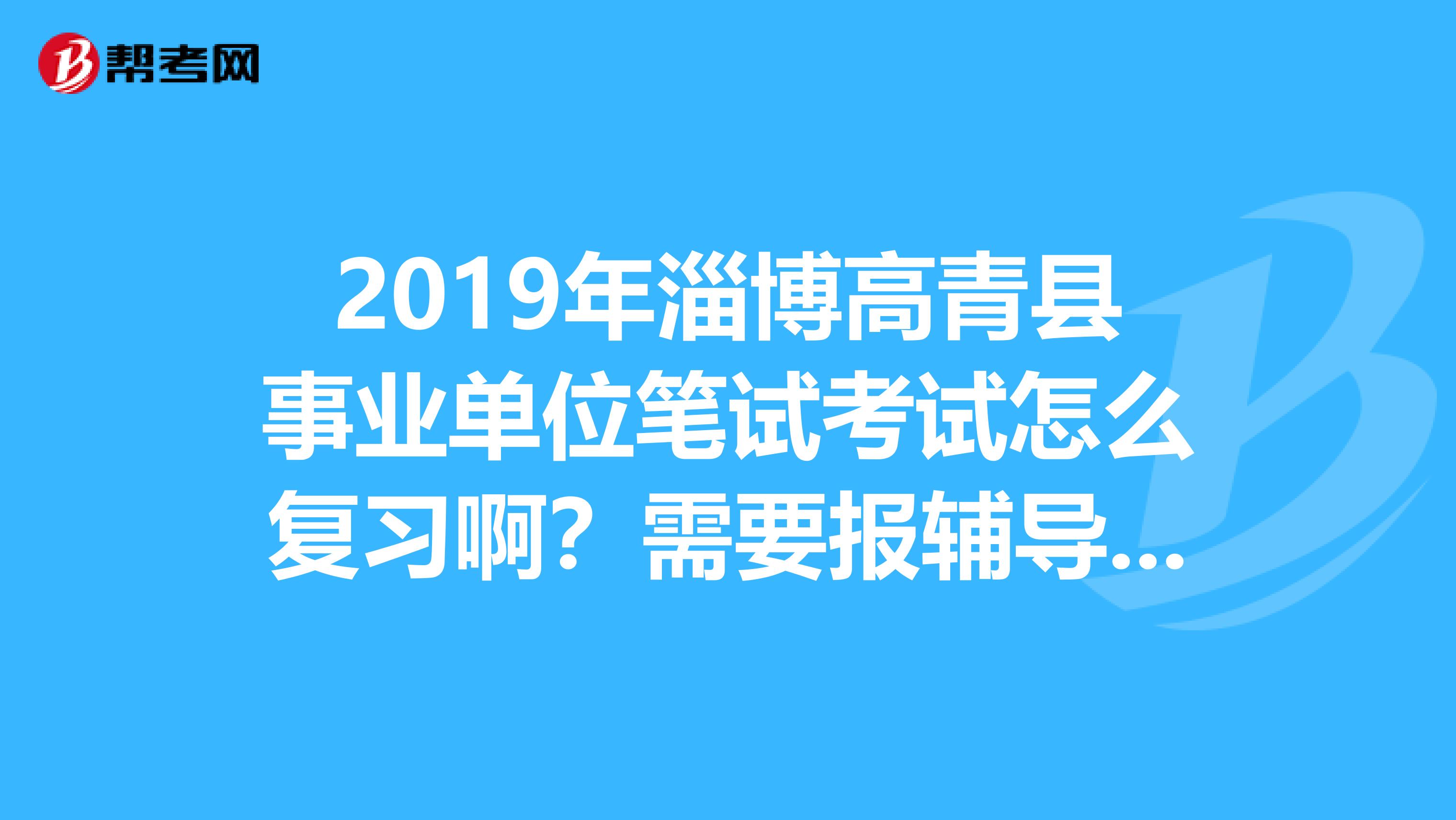 2019年淄博高青县事业单位笔试考试怎么复习啊？需要报辅导班ma