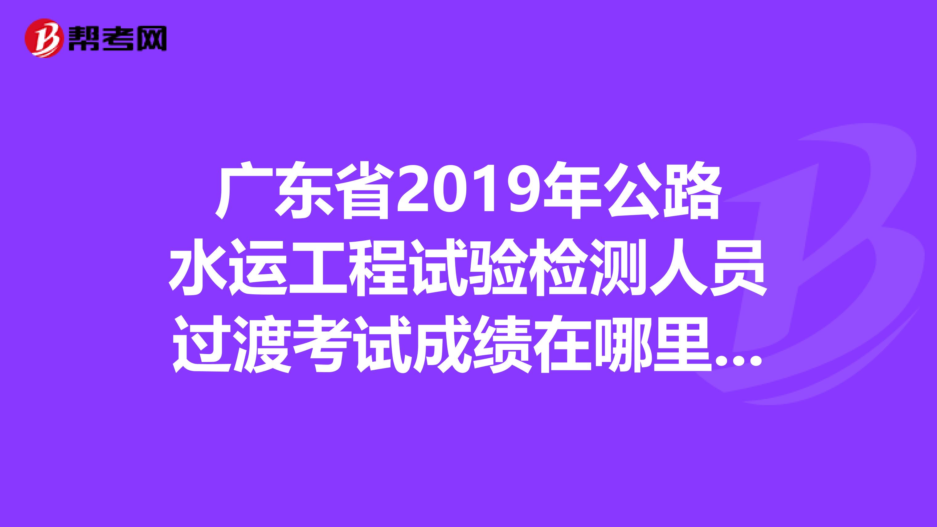 广东省2019年公路水运工程试验检测人员过渡考试成绩在哪里查到