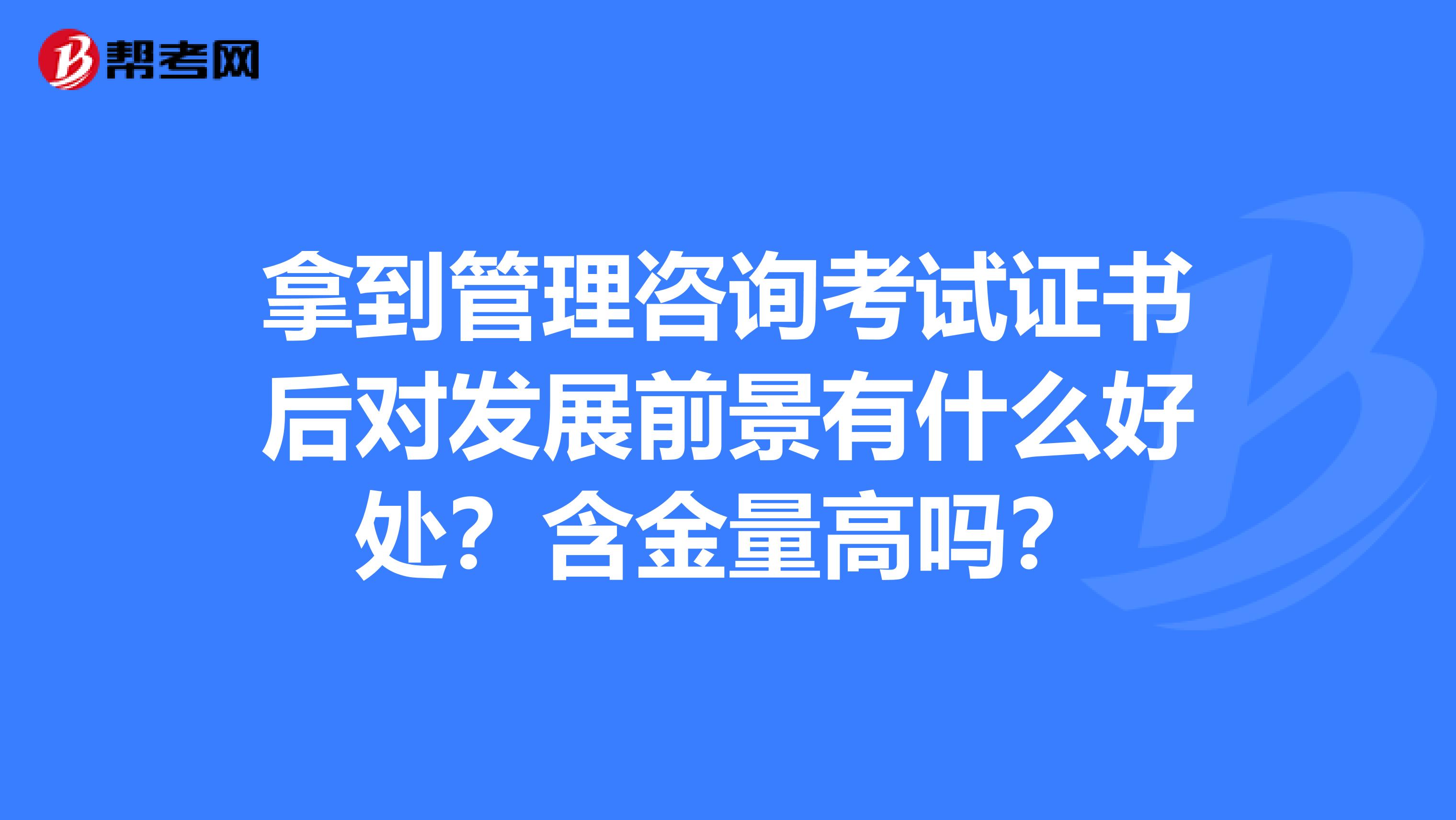 拿到管理咨询考试证书后对发展前景有什么好处？含金量高吗？
