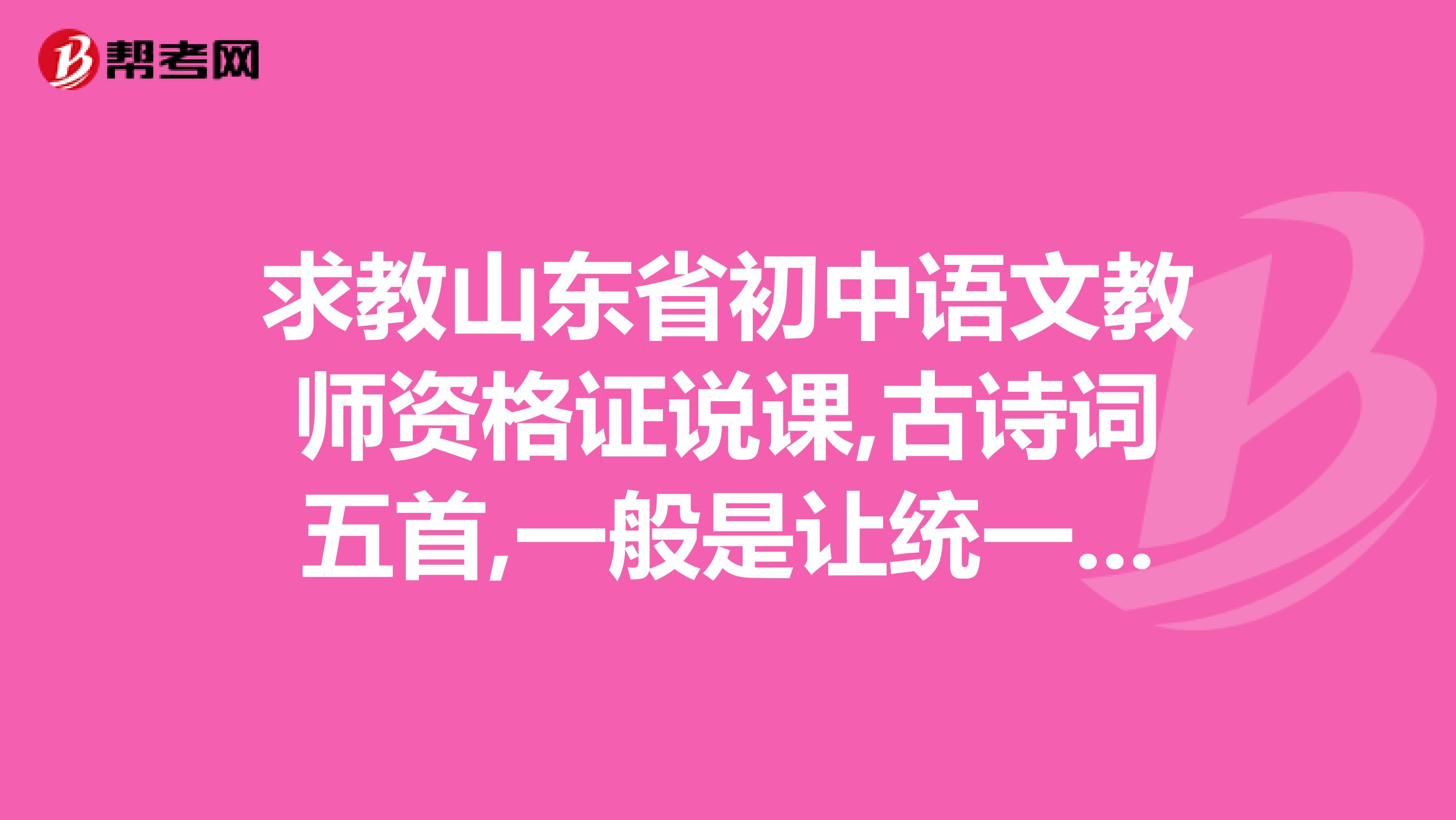 求教山东省初中语文教师资格证说课,古诗词五首,一般是让统一说课呢,还是单选某一首诗让说课
