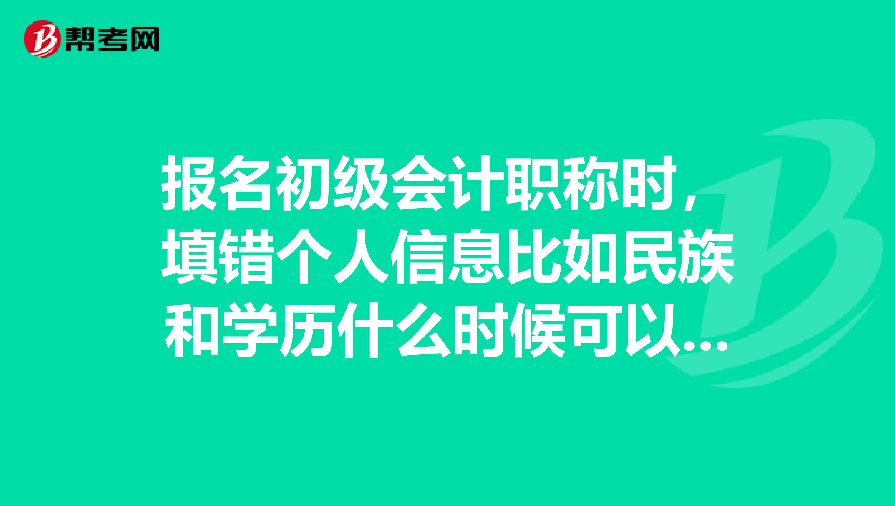 报名初级会计职称时,填错个人信息比如民族和学历什么时候可以修改吗?