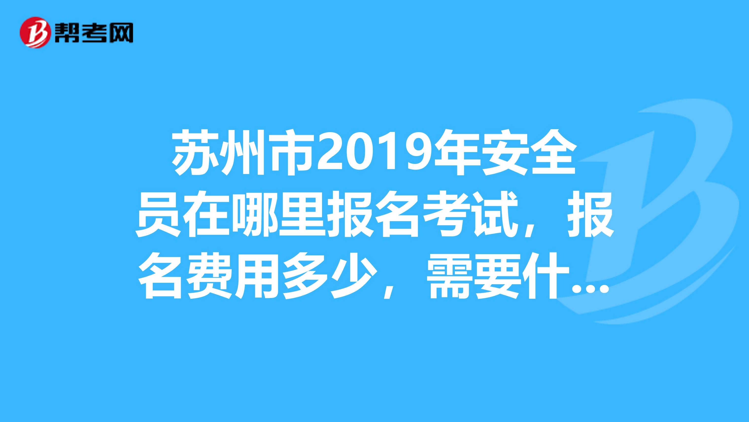 苏州市2019年安全员在哪里报名考试，报名费用多少，需要什么要求，报名时间是什么时候