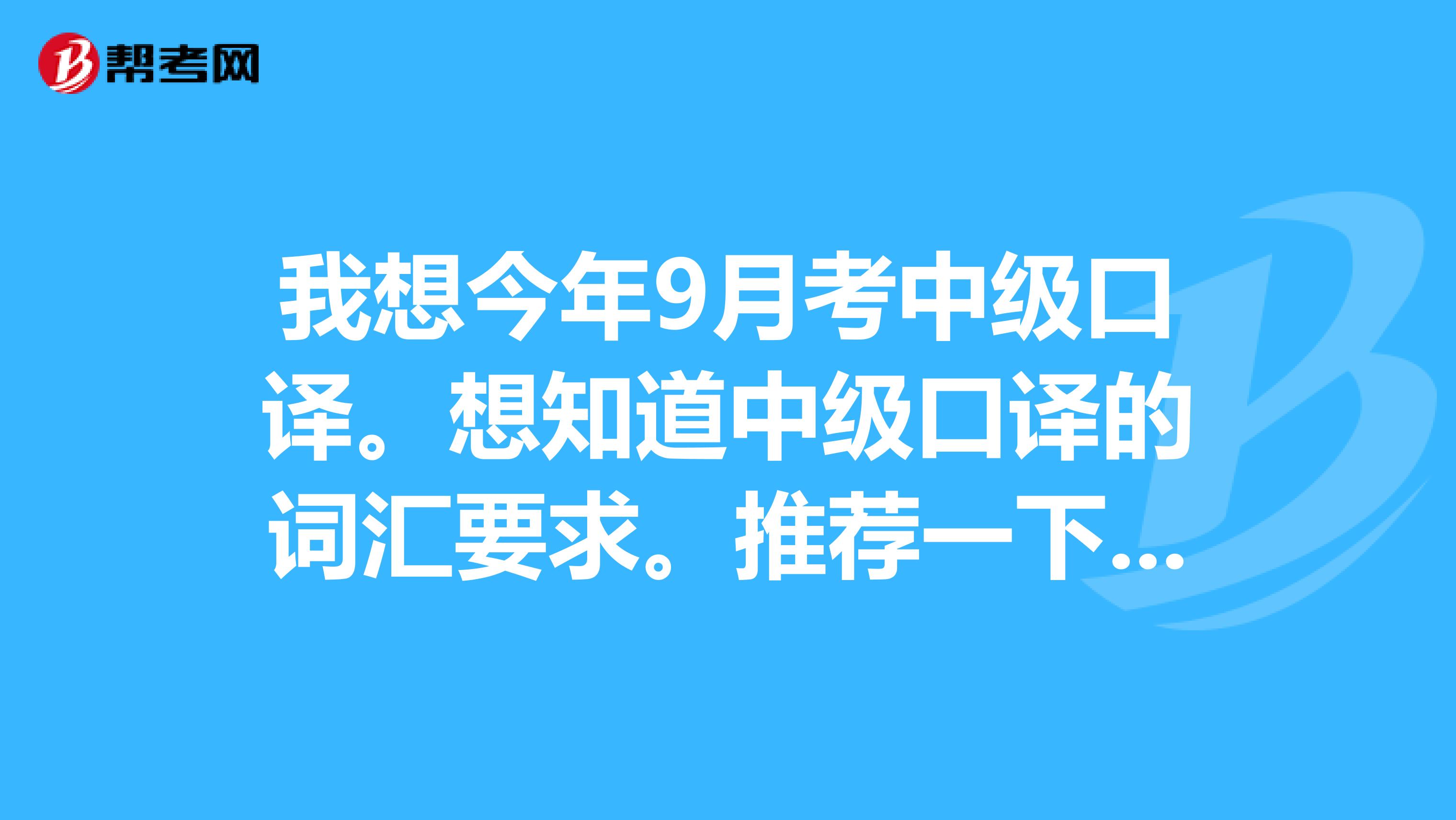 我想今年9月考中级口译。想知道中级口译的词汇要求。推荐一下教材。考过的分享一下经验，谢谢