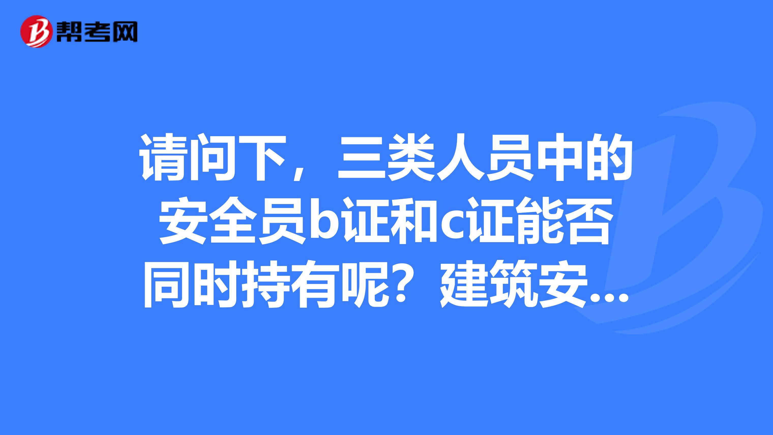 请问下，三类人员中的安全员b证和c证能否同时持有呢？建筑安全员c证和岗位证书有什么不同？谢谢了