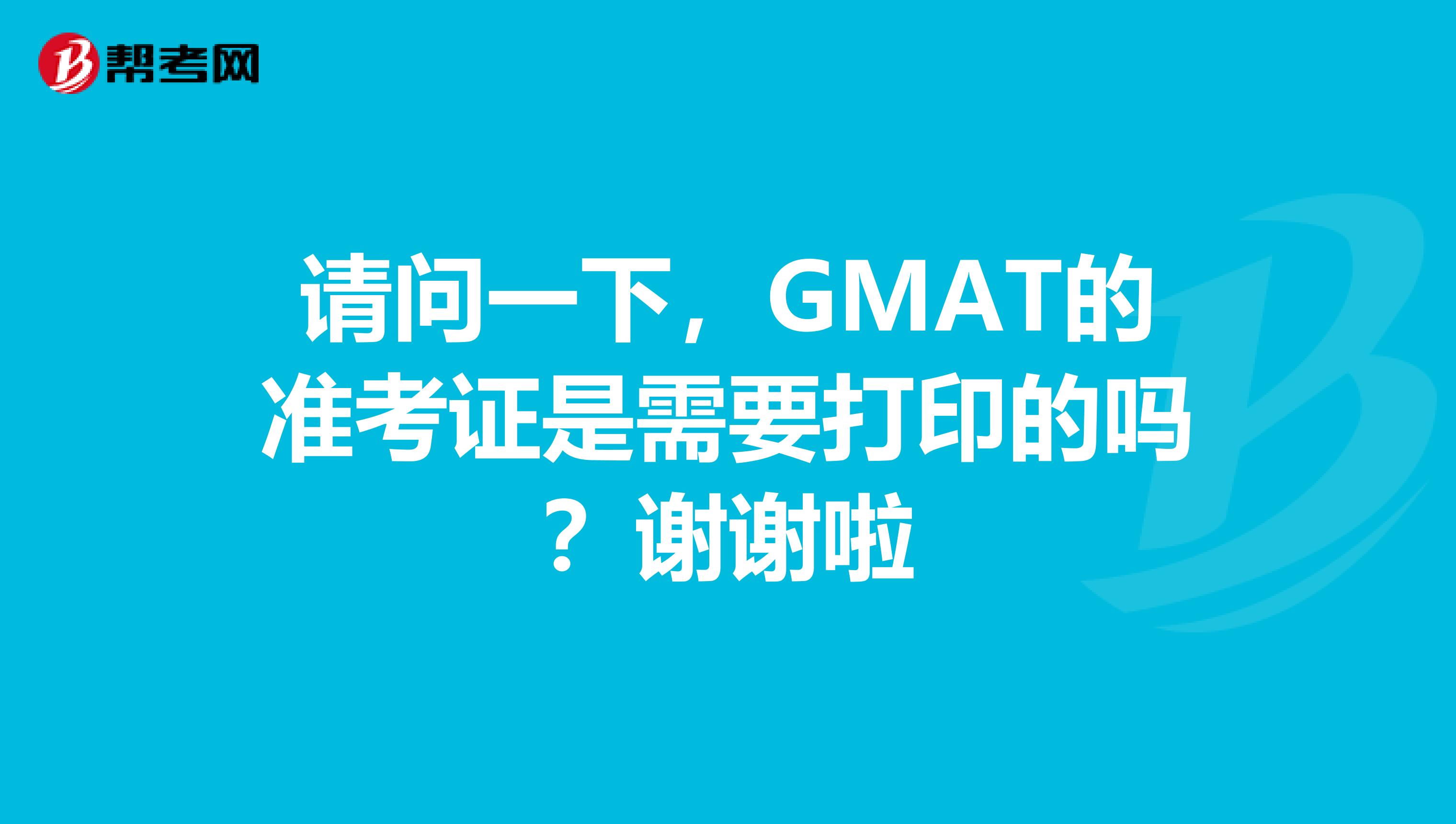 请问一下，GMAT的准考证是需要打印的吗？谢谢啦