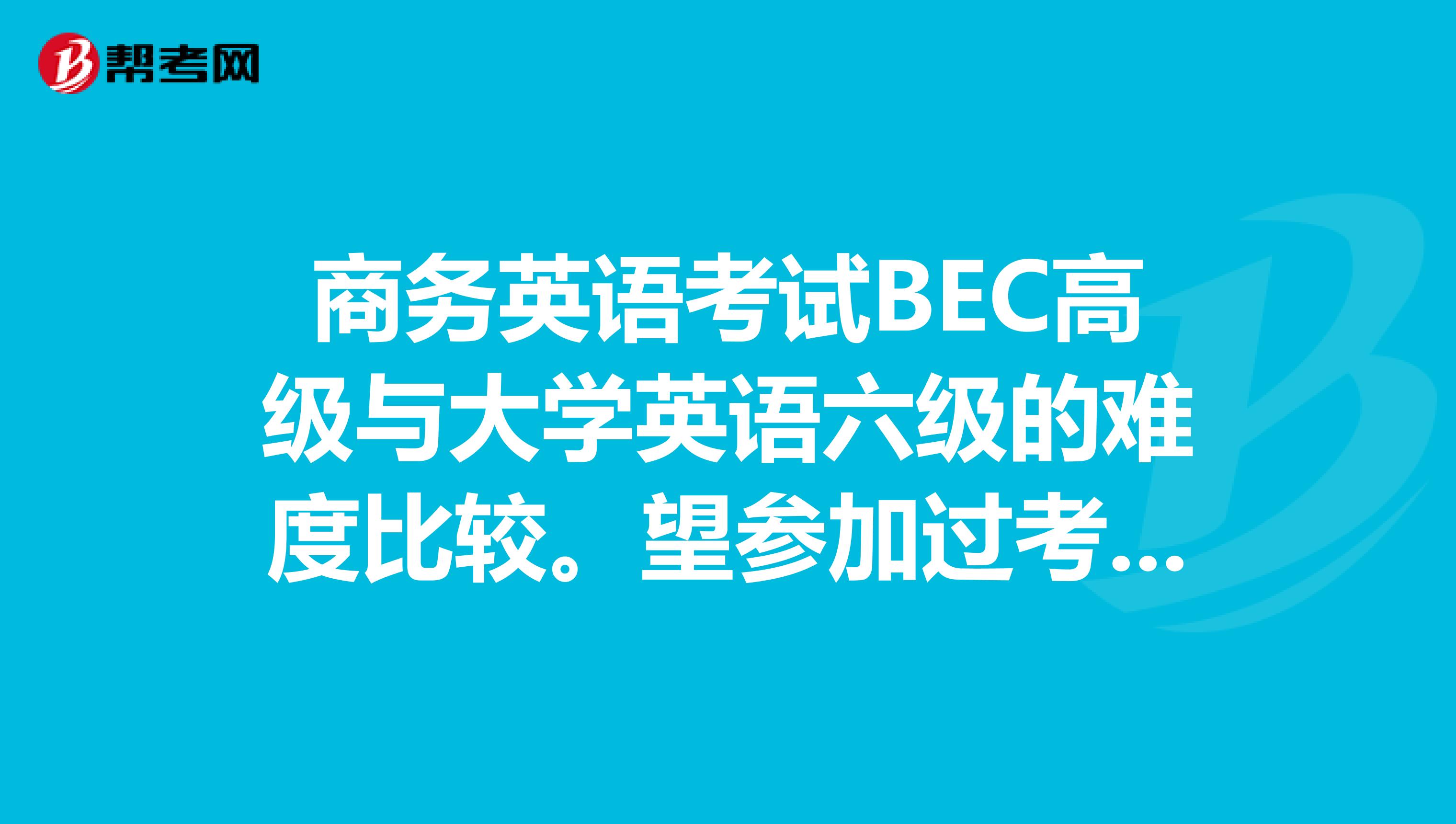 商务英语考试BEC高级与大学英语六级的难度比较。望参加过考试的朋友作答，多谢