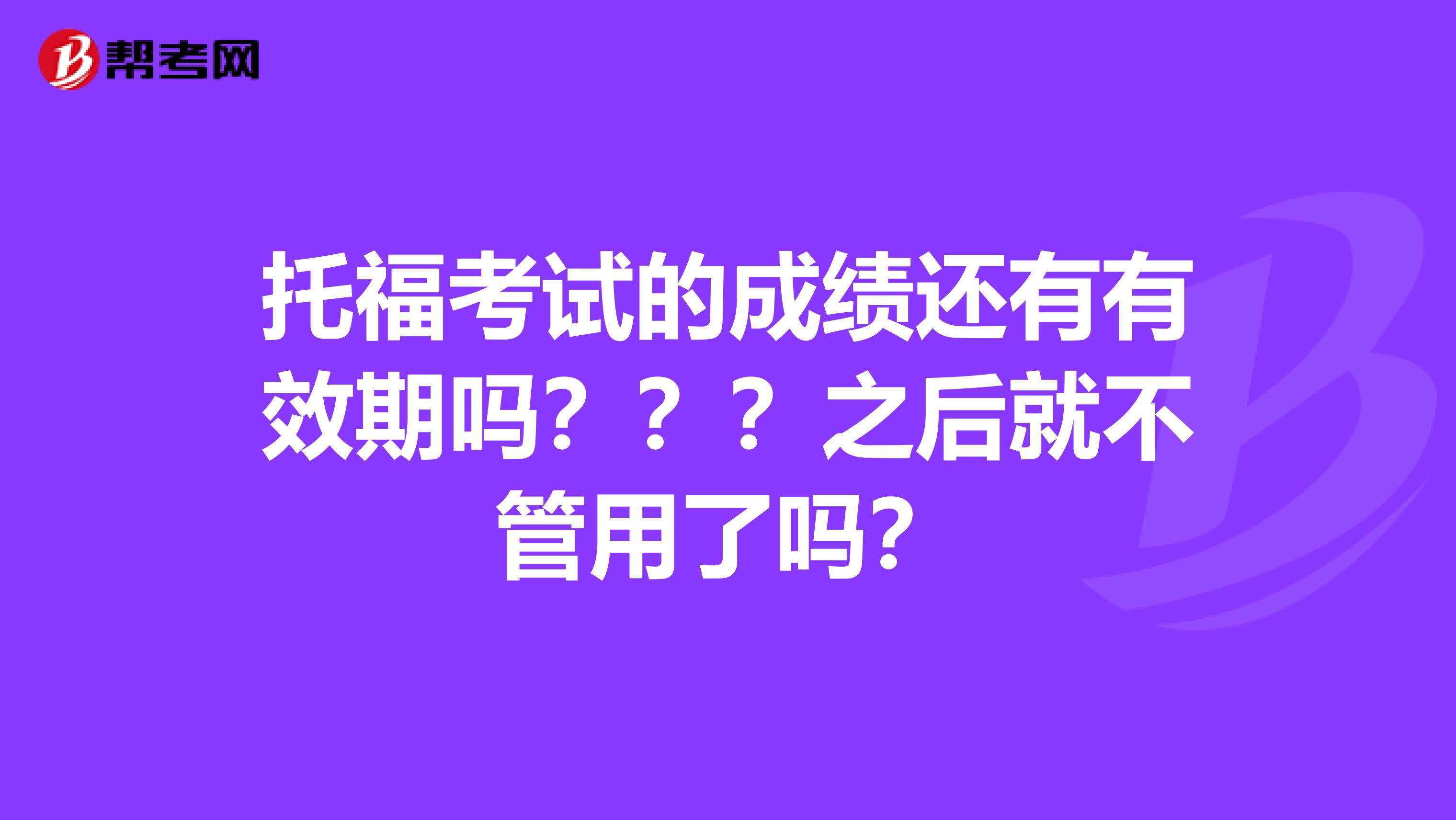 托福考试的成绩还有有效期吗？？？之后就不管用了吗？