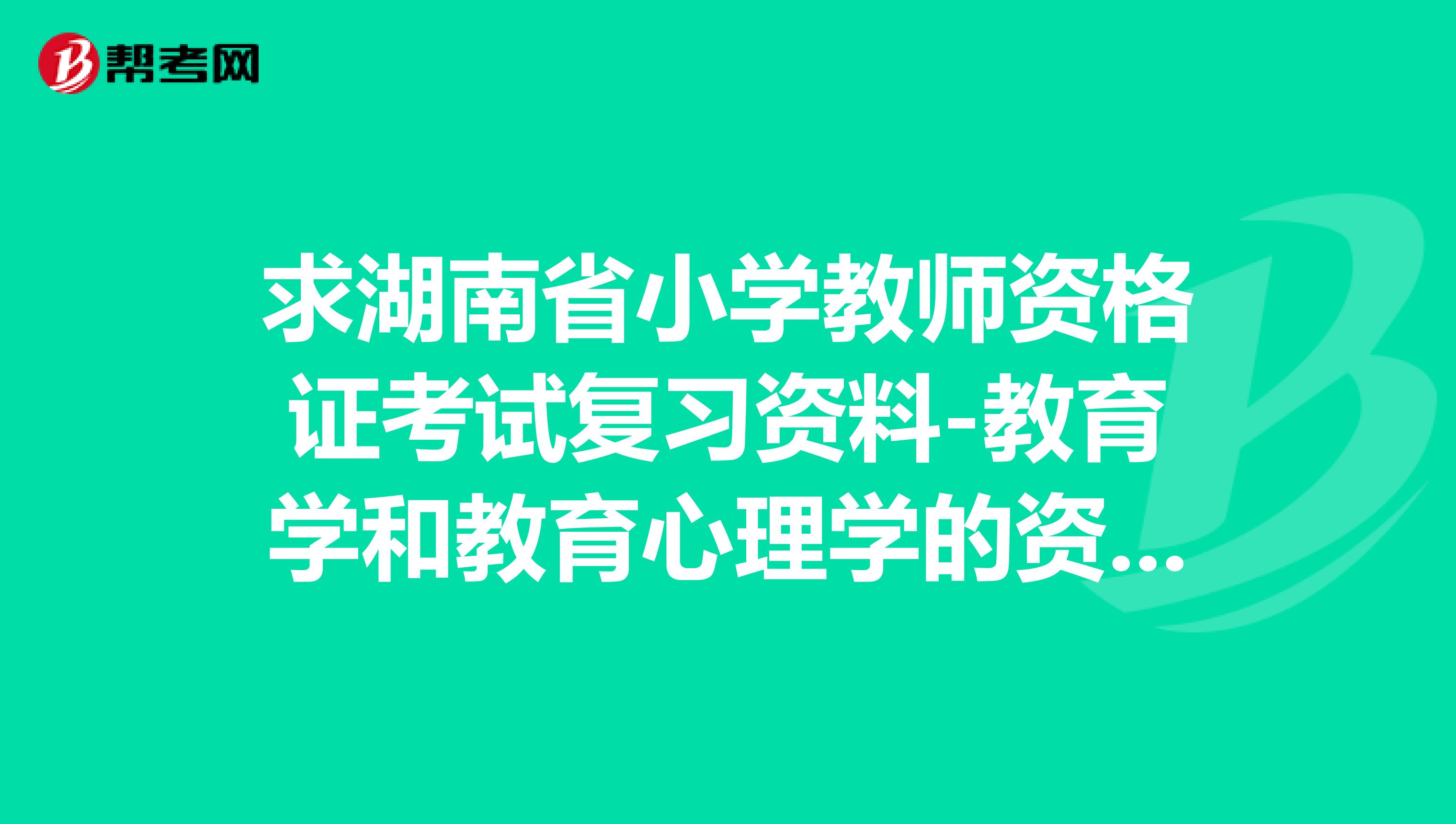 求湖南省小学教师资格证考试复习资料-教育学和教育心理学的资料。有的请慷慨解囊，小弟拜谢!!!!急急急