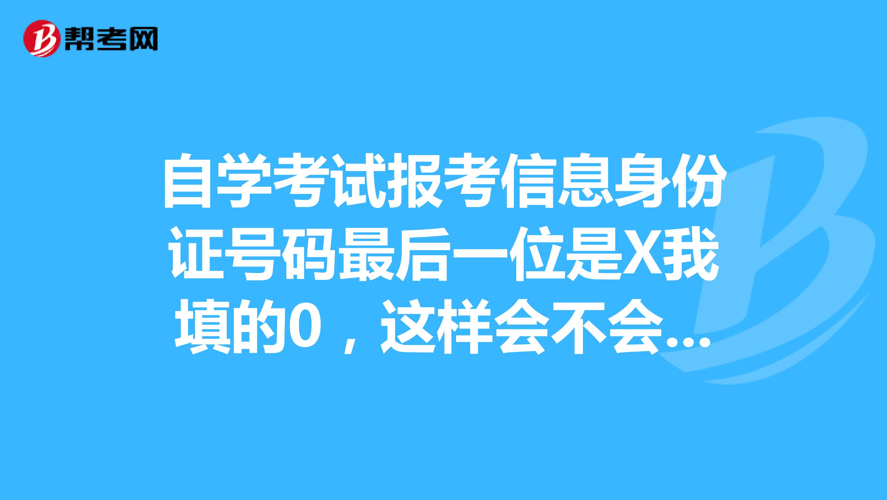 自学考试报考信息身份证号码最后一位是X我填的0,这样会不会影响我毕业