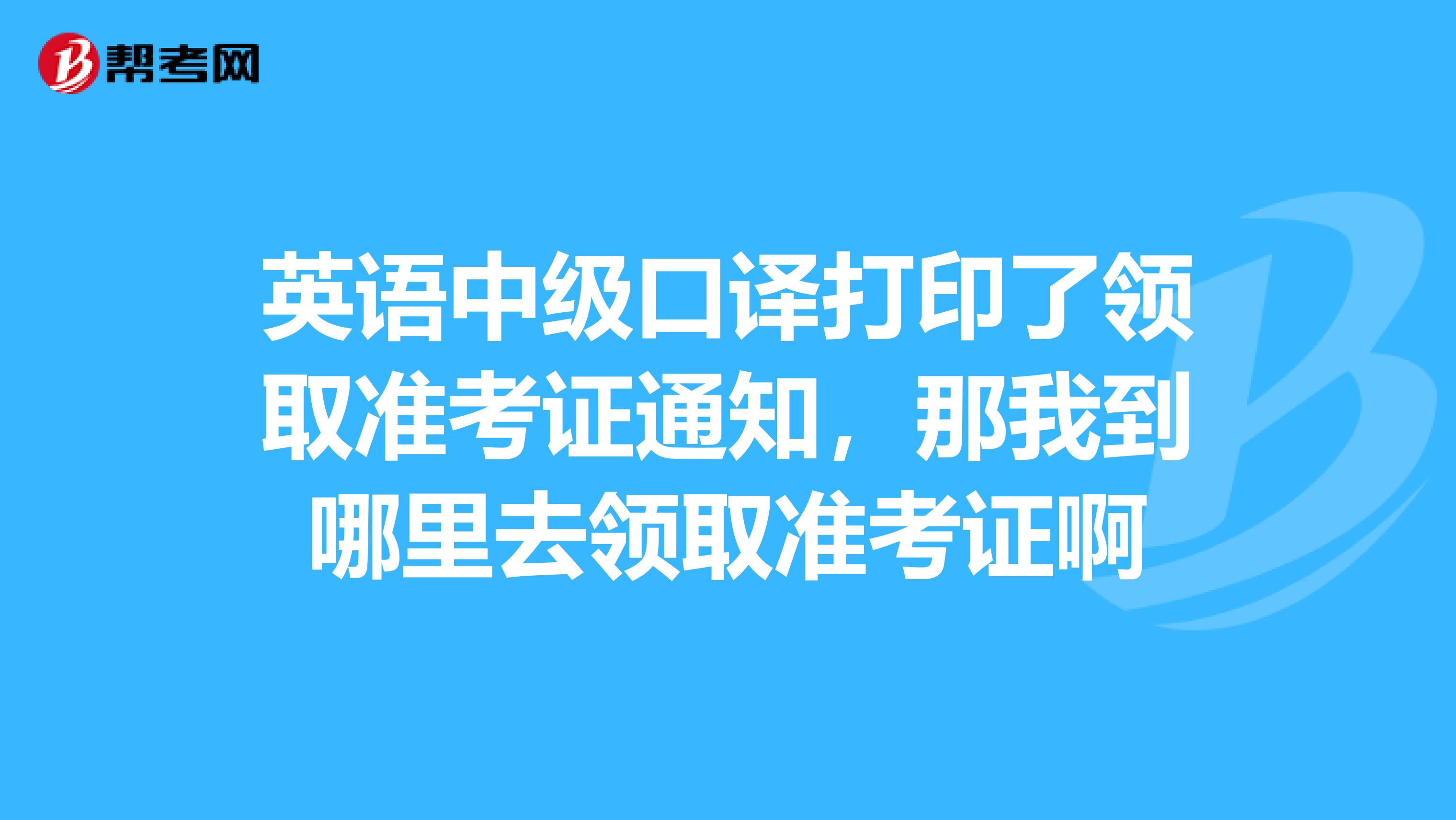 英语中级口译打印了领取准考证通知,那我到哪里去领取准考证啊