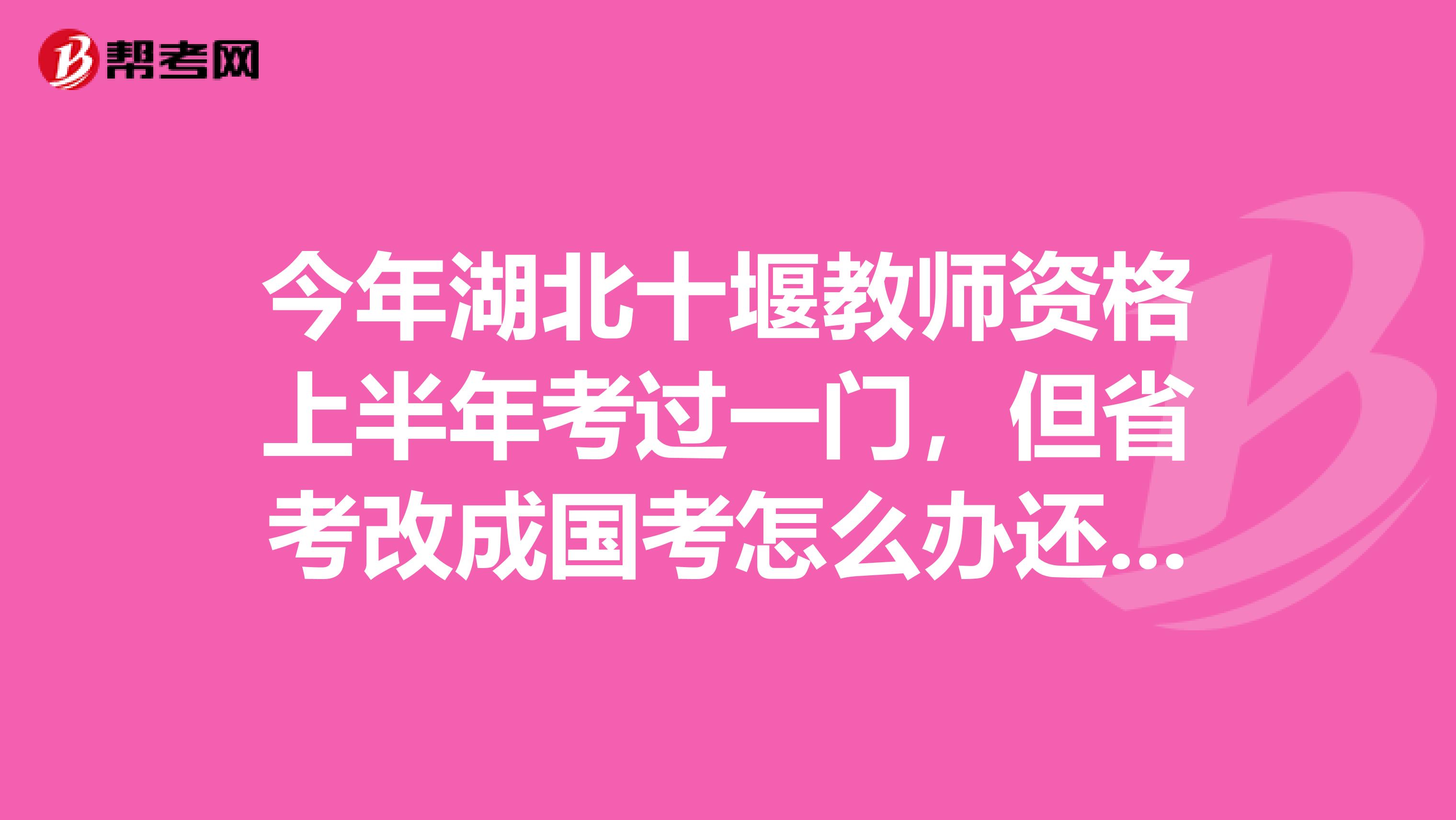 今年湖北十堰教师资格上半年考过一门,但省考改成国考怎么办还算有效吗