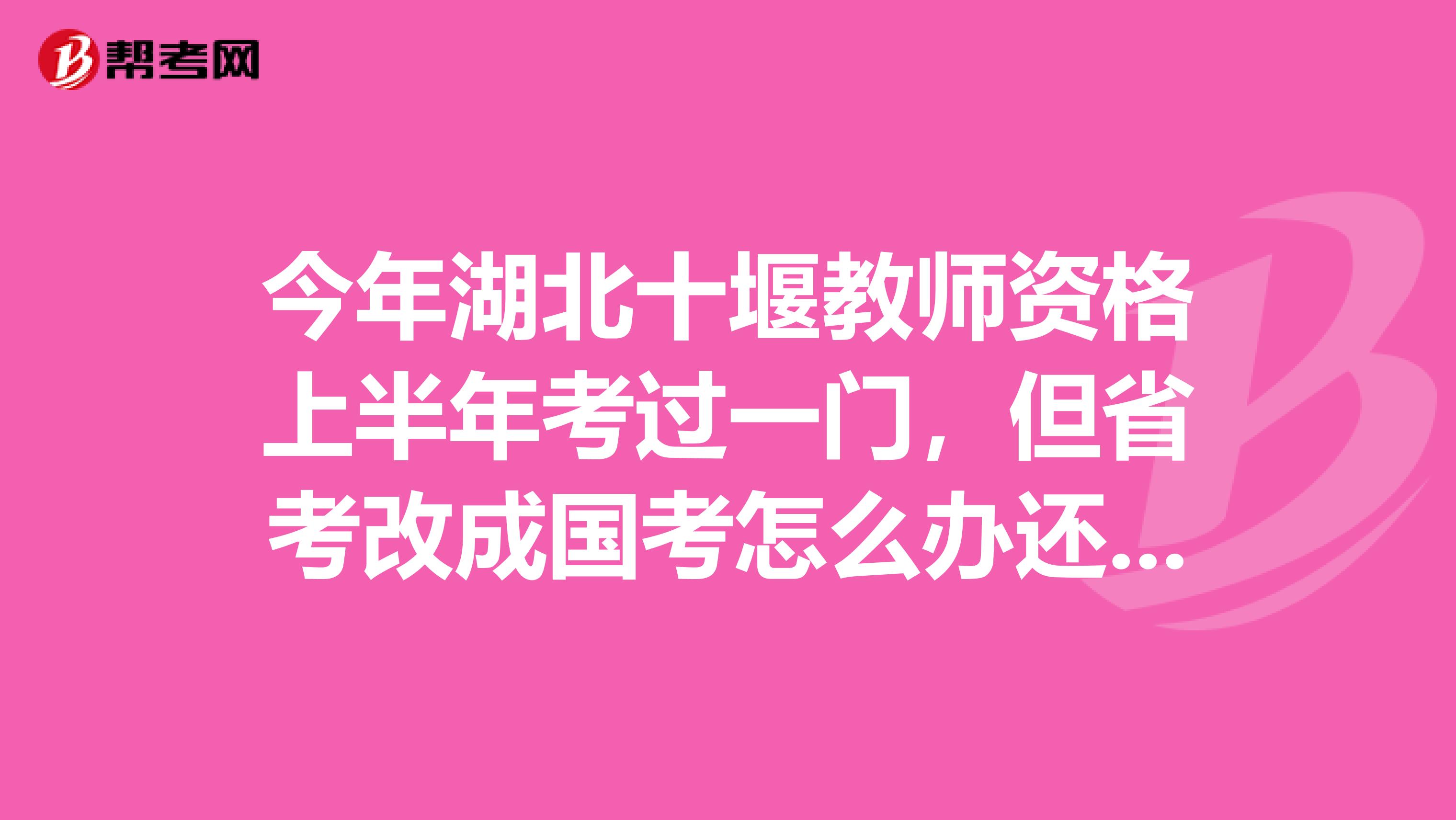 今年湖北十堰教师资格上半年考过一门，但省考改成国考怎么办还算有效吗