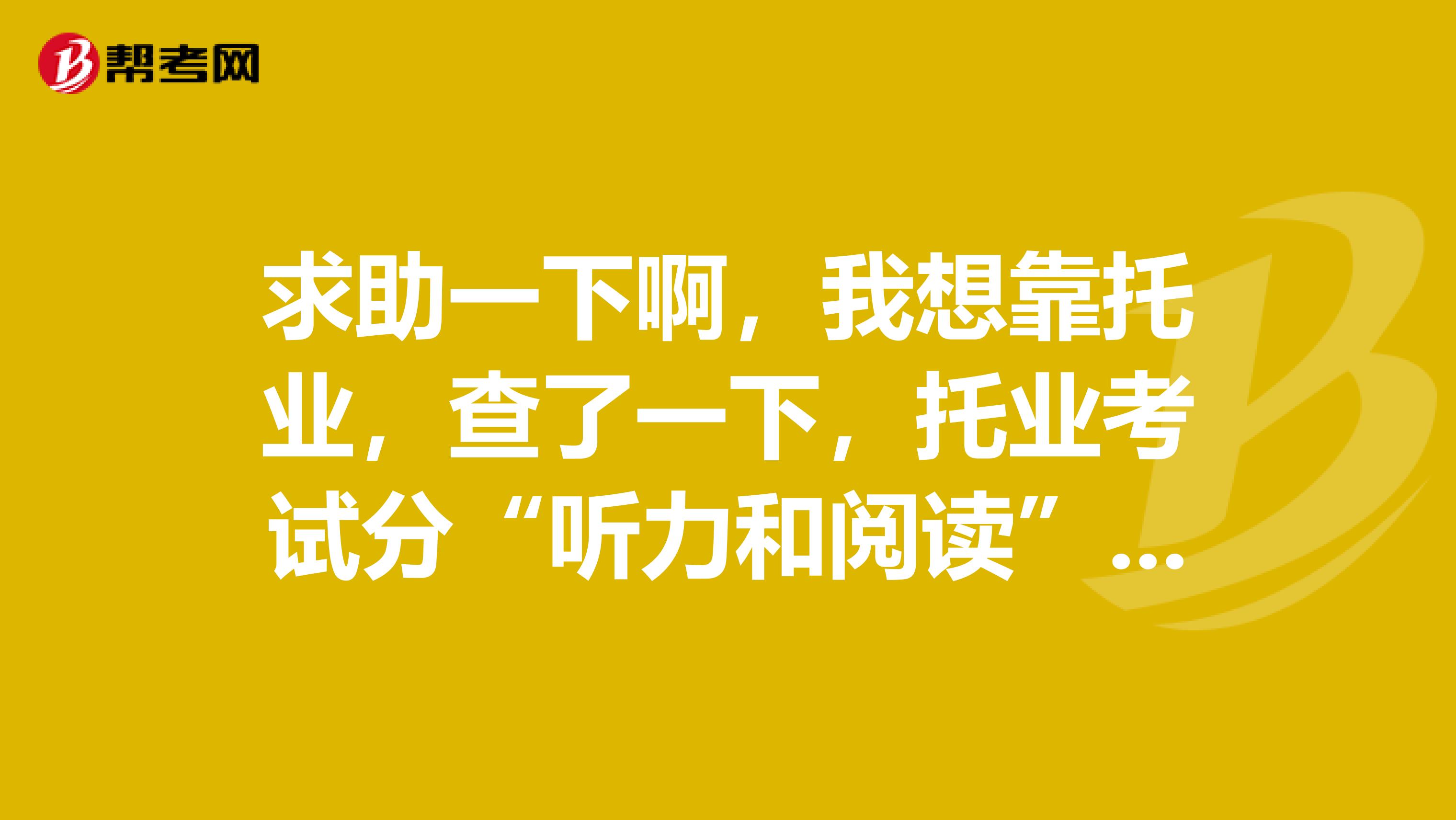 求助一下啊，我想靠托業，查了一下，托業考試分“聽力和閱讀”“口語和寫作”兩種，考哪一種會好些？